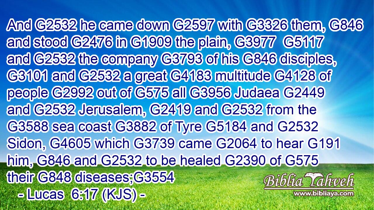 And G2532 he came down G2597 with G3326 them, G846 and stood G2476 in G1909 the plain, G3977  G5117 and G2532 the company G3793 of his G846 disciples, G3101 and G2532 a great G4183 multitude G4128 of people G2992 out of G575 all G3956 Judaea G2449 and G2532 Jerusalem, G2419 and G2532 from the G3588 sea coast G3882 of Tyre G5184 and G2532 Sidon, G4605 which G3739 came G2064 to hear G191 him, G846 and G2532 to be healed G2390 of G575 their G848 diseases;G3554