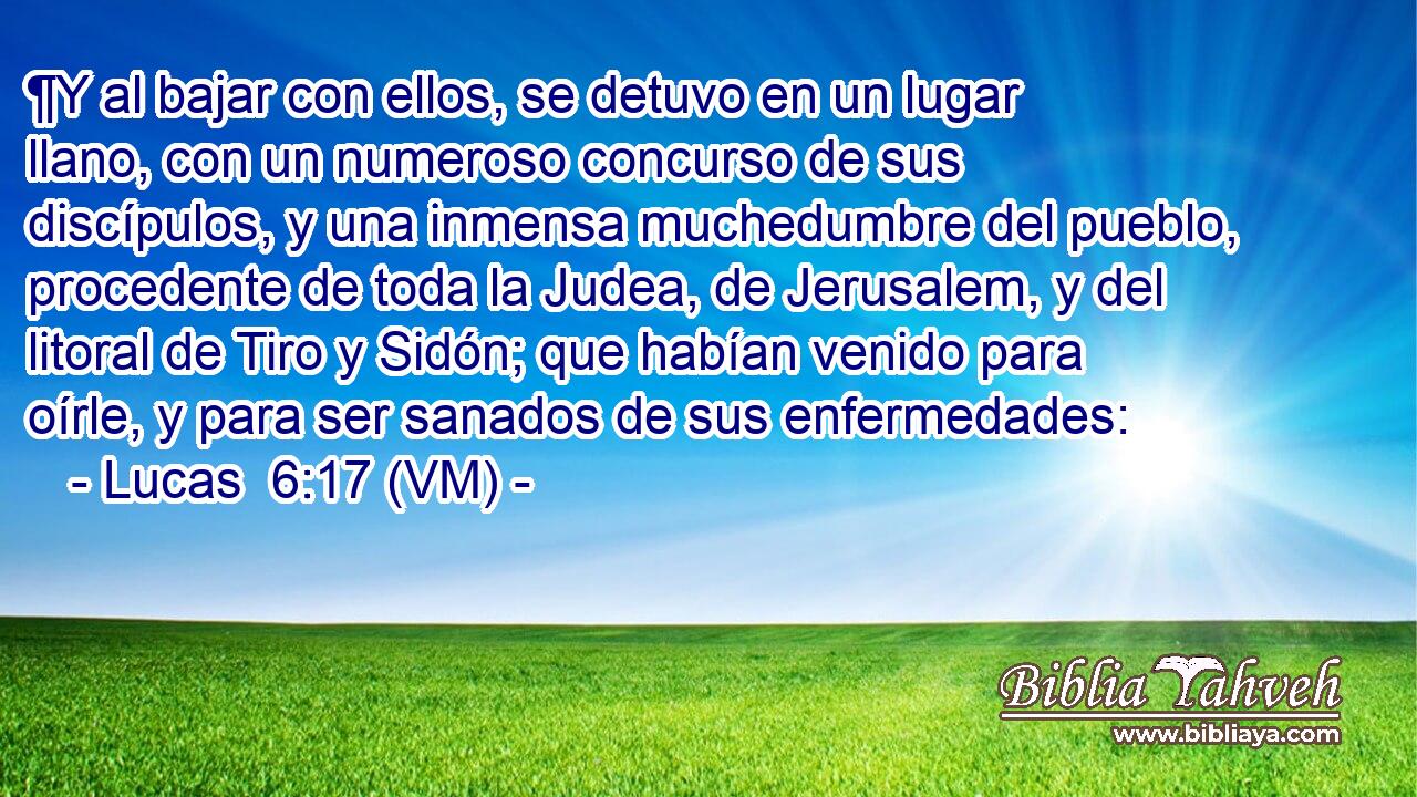 ¶Y al bajar con ellos, se detuvo en un lugar llano, con un numeroso concurso de sus discípulos, y una inmensa muchedumbre del pueblo, procedente de toda la Judea, de Jerusalem, y del litoral de Tiro y Sidón; que habían venido para oírle, y para ser sanados de sus enfermedades: 