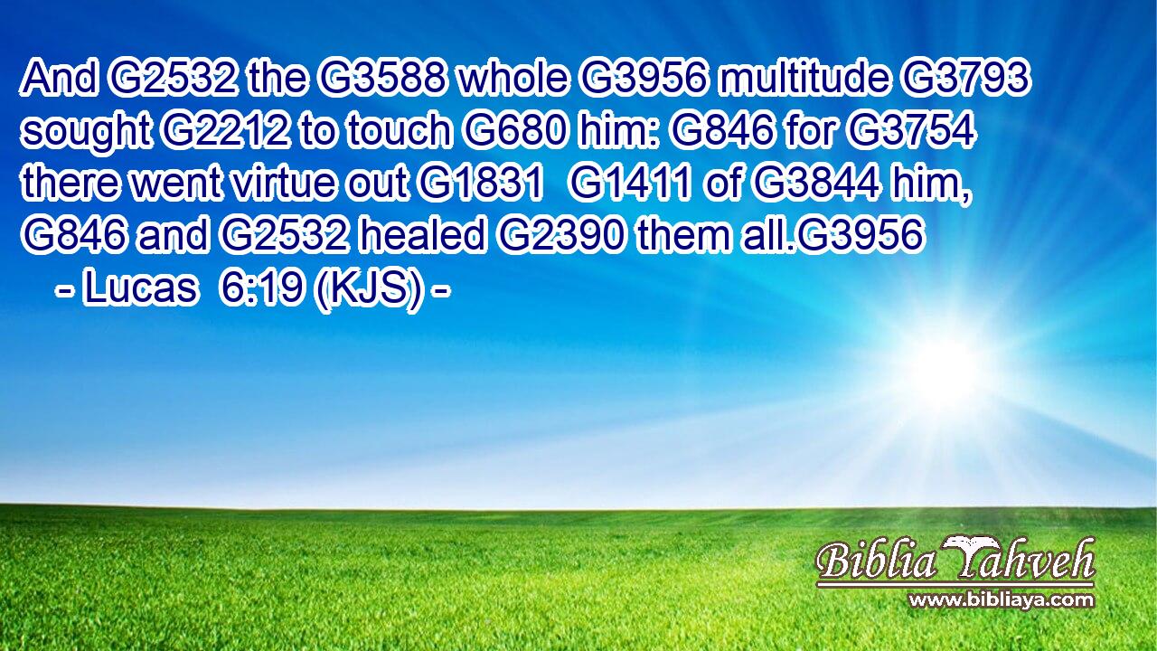 And G2532 the G3588 whole G3956 multitude G3793 sought G2212 to touch G680 him: G846 for G3754 there went virtue out G1831  G1411 of G3844 him, G846 and G2532 healed G2390 them all.G3956