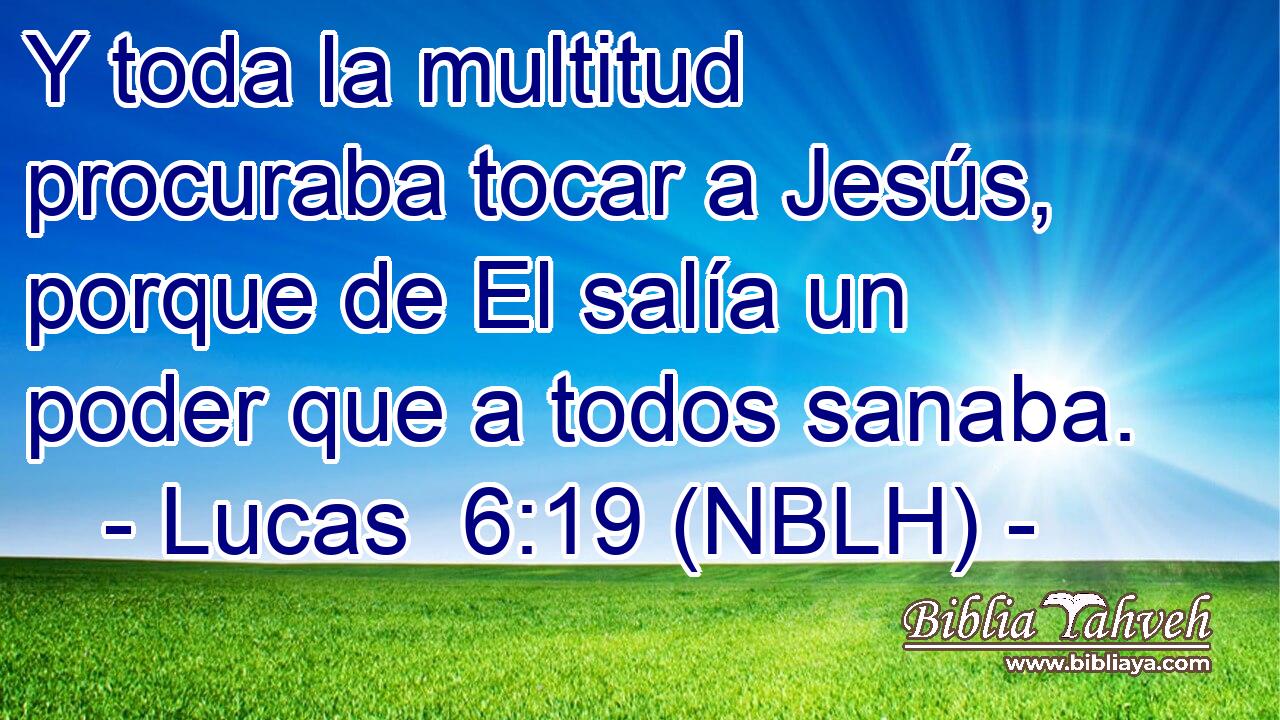  Y toda la multitud procuraba tocar a Jesús, porque de El salía un poder que a todos sanaba. 
