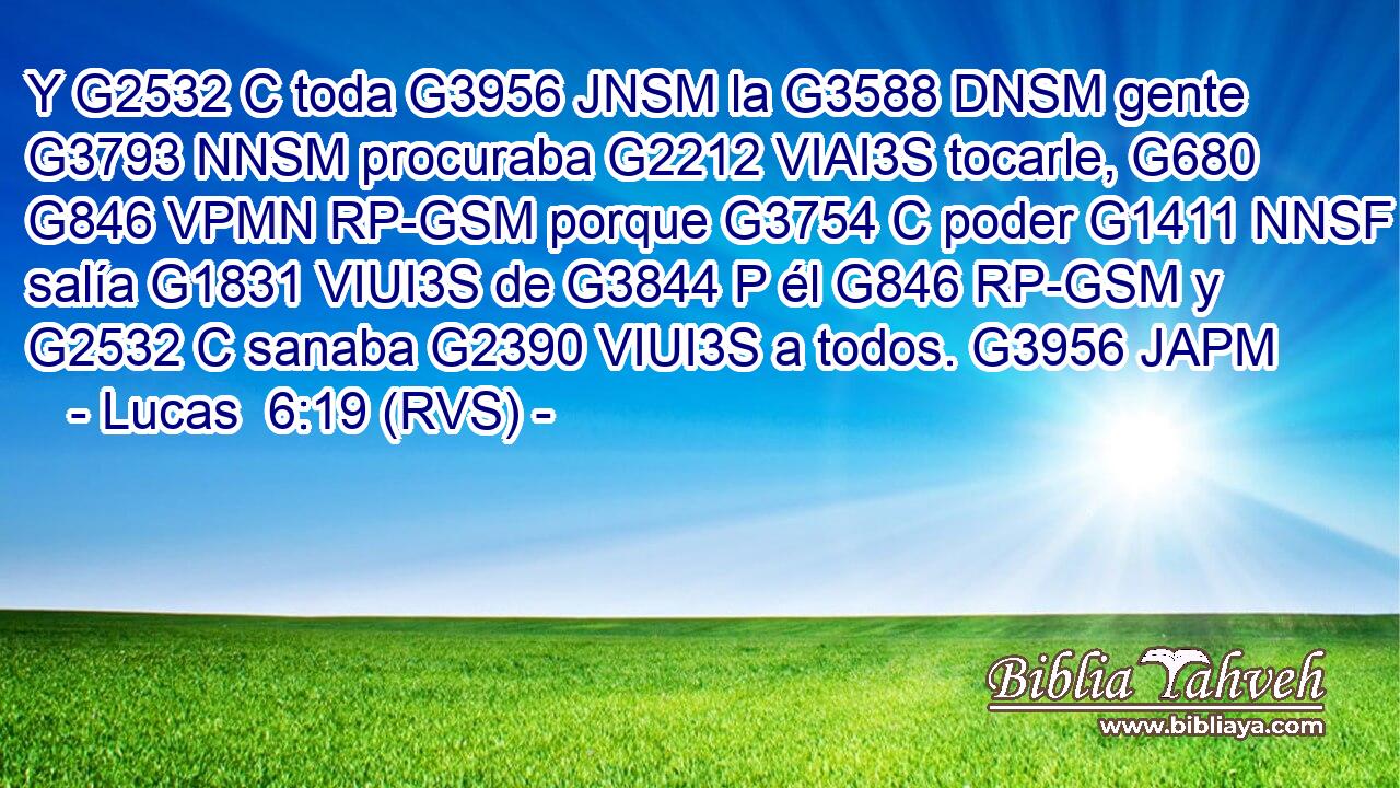 Y G2532 C toda G3956 JNSM la G3588 DNSM gente G3793 NNSM procuraba G2212 VIAI3S tocarle, G680 G846 VPMN RP-GSM porque G3754 C poder G1411 NNSF salía G1831 VIUI3S de G3844 P él G846 RP-GSM y G2532 C sanaba G2390 VIUI3S a todos. G3956 JAPM 