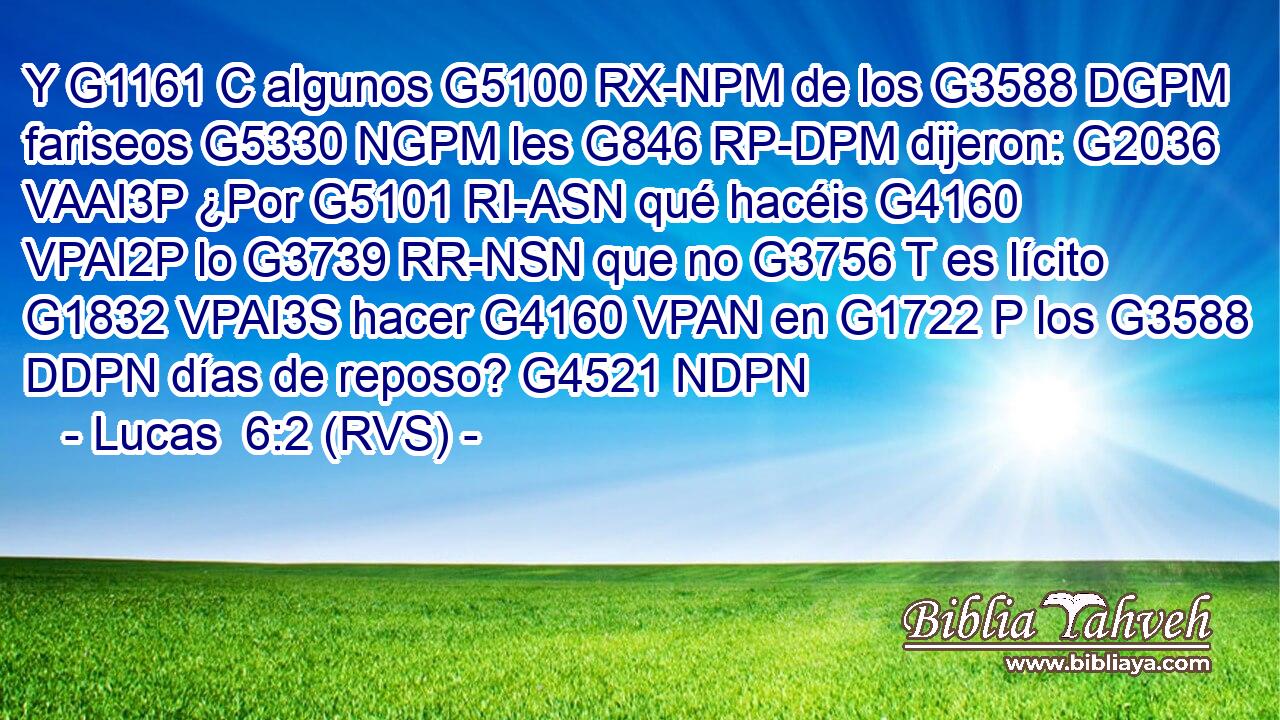 Y G1161 C algunos G5100 RX-NPM de los G3588 DGPM fariseos G5330 NGPM les G846 RP-DPM dijeron: G2036 VAAI3P ¿Por G5101 RI-ASN qué hacéis G4160 VPAI2P lo G3739 RR-NSN que no G3756 T es lícito G1832 VPAI3S hacer G4160 VPAN en G1722 P los G3588 DDPN días de reposo? G4521 NDPN 