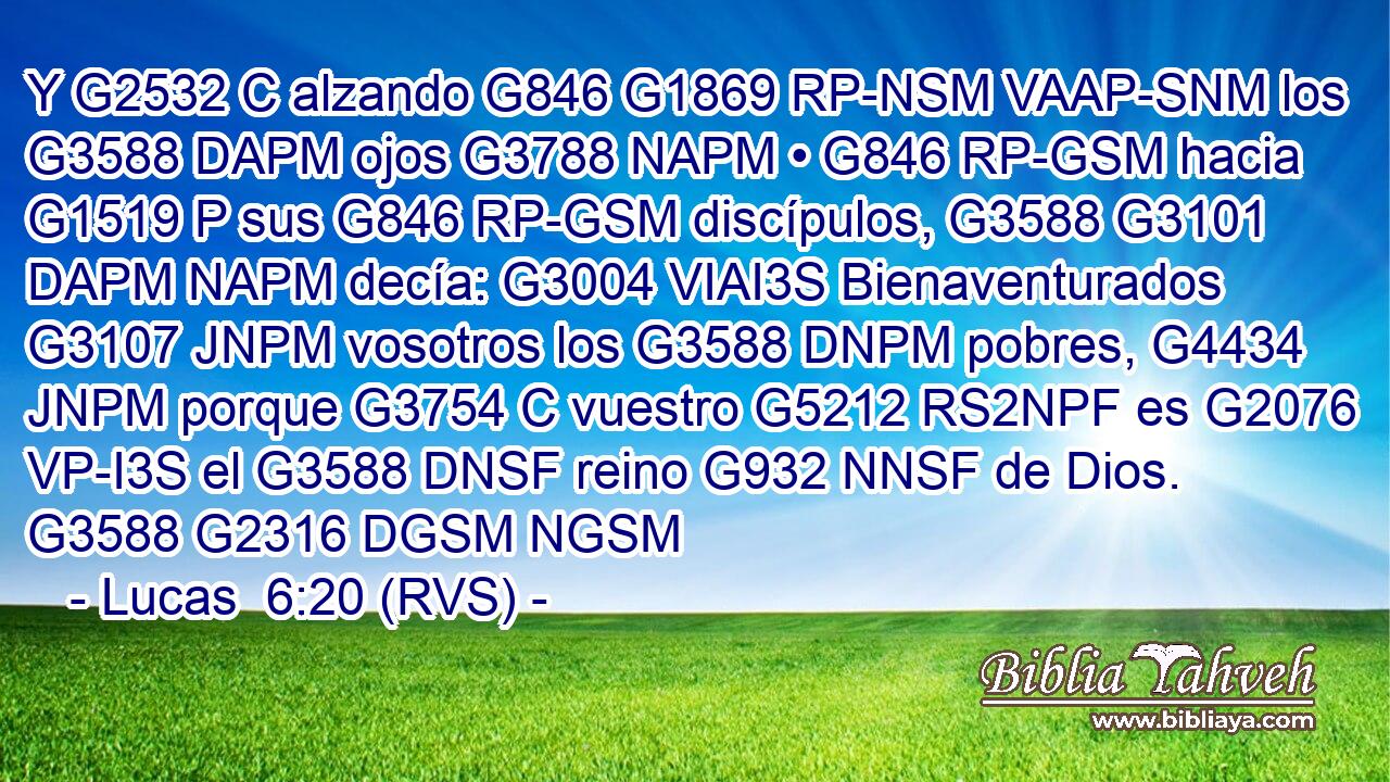 Y G2532 C alzando G846 G1869 RP-NSM VAAP-SNM los G3588 DAPM ojos G3788 NAPM • G846 RP-GSM hacia G1519 P sus G846 RP-GSM discípulos, G3588 G3101 DAPM NAPM decía: G3004 VIAI3S Bienaventurados G3107 JNPM vosotros los G3588 DNPM pobres, G4434 JNPM porque G3754 C vuestro G5212 RS2NPF es G2076 VP-I3S el G3588 DNSF reino G932 NNSF de Dios. G3588 G2316 DGSM NGSM 