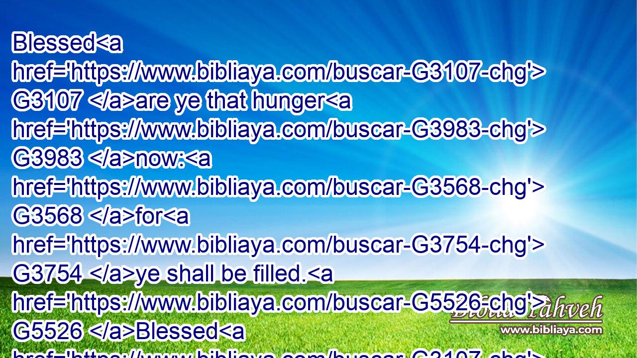 Blessed G3107 are ye that hunger G3983 now: G3568 for G3754 ye shall be filled. G5526 Blessed G3107 are ye that weep G2799 now: G3568 for G3754 ye shall laugh.G1070
