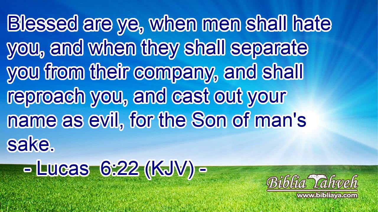 Blessed are ye, when men shall hate you, and when they shall separate you from their company, and shall reproach you, and cast out your name as evil, for the Son of man's sake.