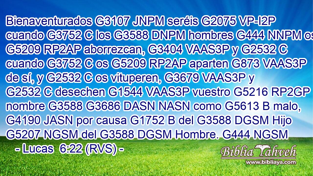 Bienaventurados G3107 JNPM seréis G2075 VP-I2P cuando G3752 C los G3588 DNPM hombres G444 NNPM os G5209 RP2AP aborrezcan, G3404 VAAS3P y G2532 C cuando G3752 C os G5209 RP2AP aparten G873 VAAS3P de sí, y G2532 C os vituperen, G3679 VAAS3P y G2532 C desechen G1544 VAAS3P vuestro G5216 RP2GP nombre G3588 G3686 DASN NASN como G5613 B malo, G4190 JASN por causa G1752 B del G3588 DGSM Hijo G5207 NGSM del G3588 DGSM Hombre. G444 NGSM 