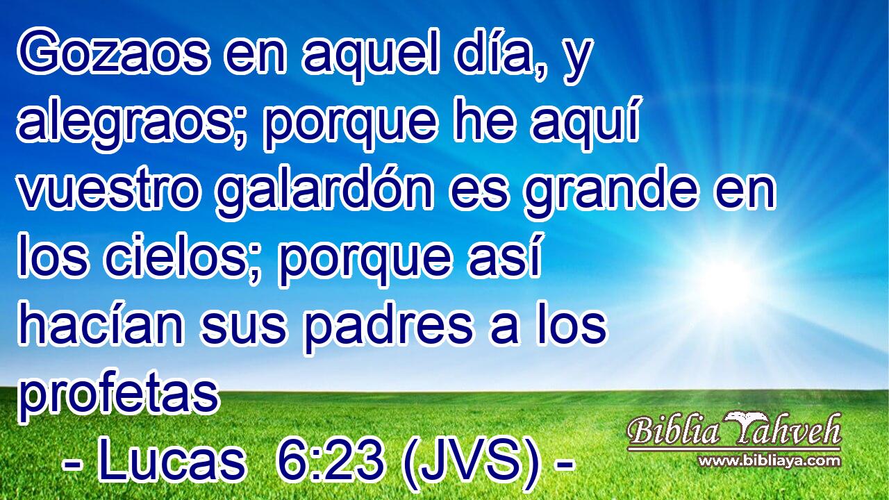 Gozaos en aquel día, y alegraos; porque he aquí vuestro galardón es grande en los cielos; porque así hacían sus padres a los profetas