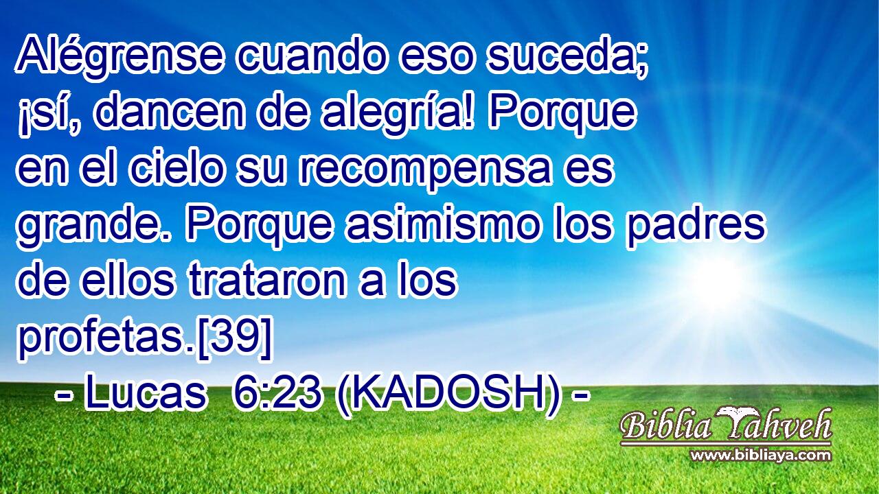  Alégrense cuando eso suceda; ¡sí, dancen de alegría! Porque en el cielo su recompensa es grande. Porque asimismo los padres de ellos trataron a los profetas.[39] 