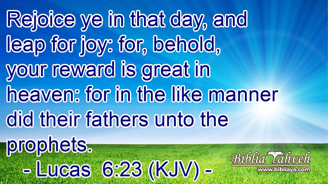 Rejoice ye in that day, and leap for joy: for, behold, your reward is great in heaven: for in the like manner did their fathers unto the prophets.
