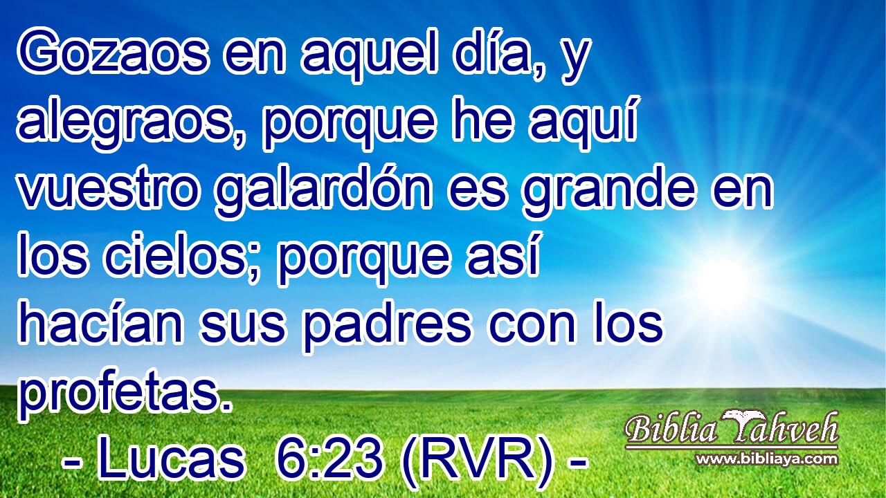 Gozaos en aquel día, y alegraos, porque he aquí vuestro galardón es grande en los cielos; porque así hacían sus padres con los profetas.