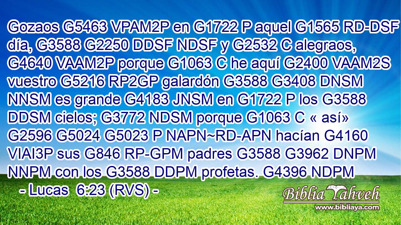 Gozaos G5463 VPAM2P en G1722 P aquel G1565 RD-DSF día, G3588 G2250 DDSF NDSF y G2532 C alegraos, G4640 VAAM2P porque G1063 C he aquí G2400 VAAM2S vuestro G5216 RP2GP galardón G3588 G3408 DNSM NNSM es grande G4183 JNSM en G1722 P los G3588 DDSM cielos; G3772 NDSM porque G1063 C « así» G2596 G5024 G5023 P NAPN~RD-APN hacían G4160 VIAI3P sus G846 RP-GPM padres G3588 G3962 DNPM NNPM con los G3588 DDPM profetas. G4396 NDPM 