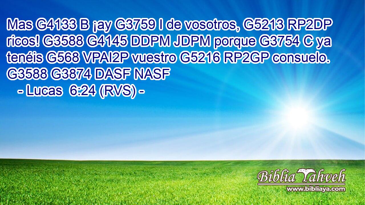 Mas G4133 B ¡ay G3759 I de vosotros, G5213 RP2DP ricos! G3588 G4145 DDPM JDPM porque G3754 C ya tenéis G568 VPAI2P vuestro G5216 RP2GP consuelo. G3588 G3874 DASF NASF 