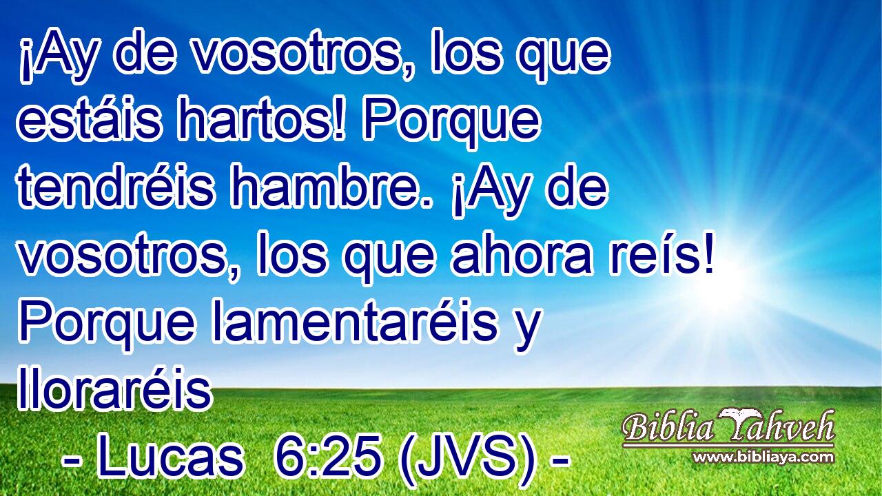 ¡Ay de vosotros, los que estáis hartos! Porque tendréis hambre. ¡Ay de vosotros, los que ahora reís! Porque lamentaréis y lloraréis