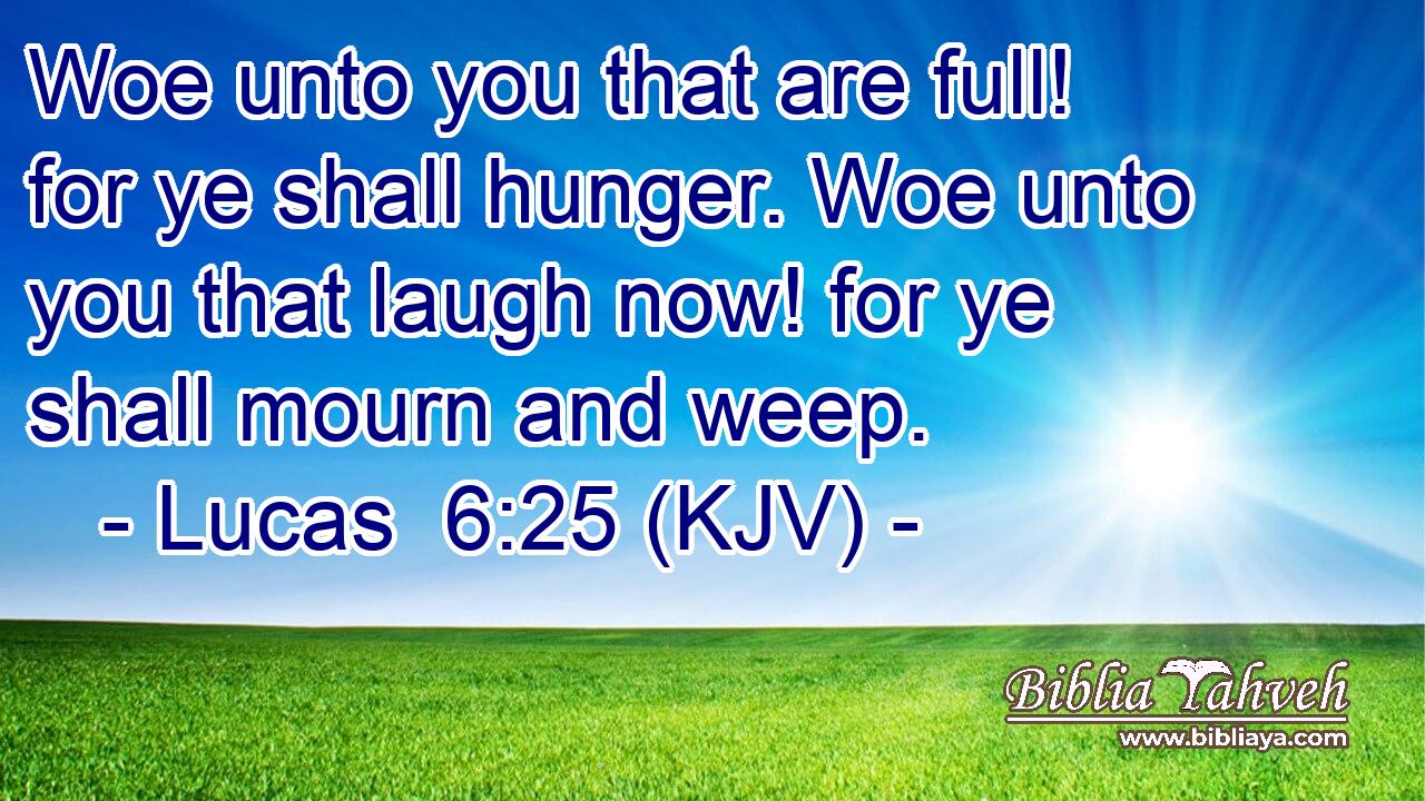 Woe unto you that are full! for ye shall hunger. Woe unto you that laugh now! for ye shall mourn and weep.