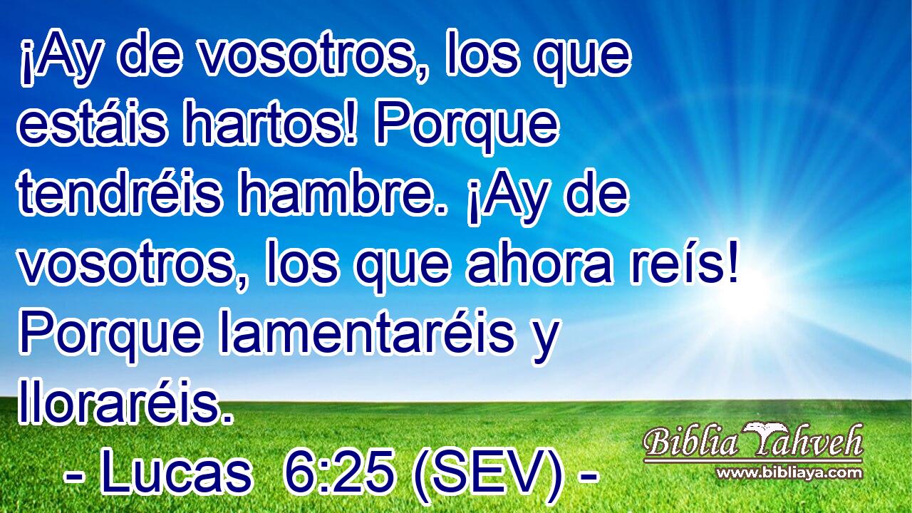 ¡Ay de vosotros, los que estáis hartos! Porque tendréis hambre. ¡Ay de vosotros, los que ahora reís! Porque lamentaréis y lloraréis.