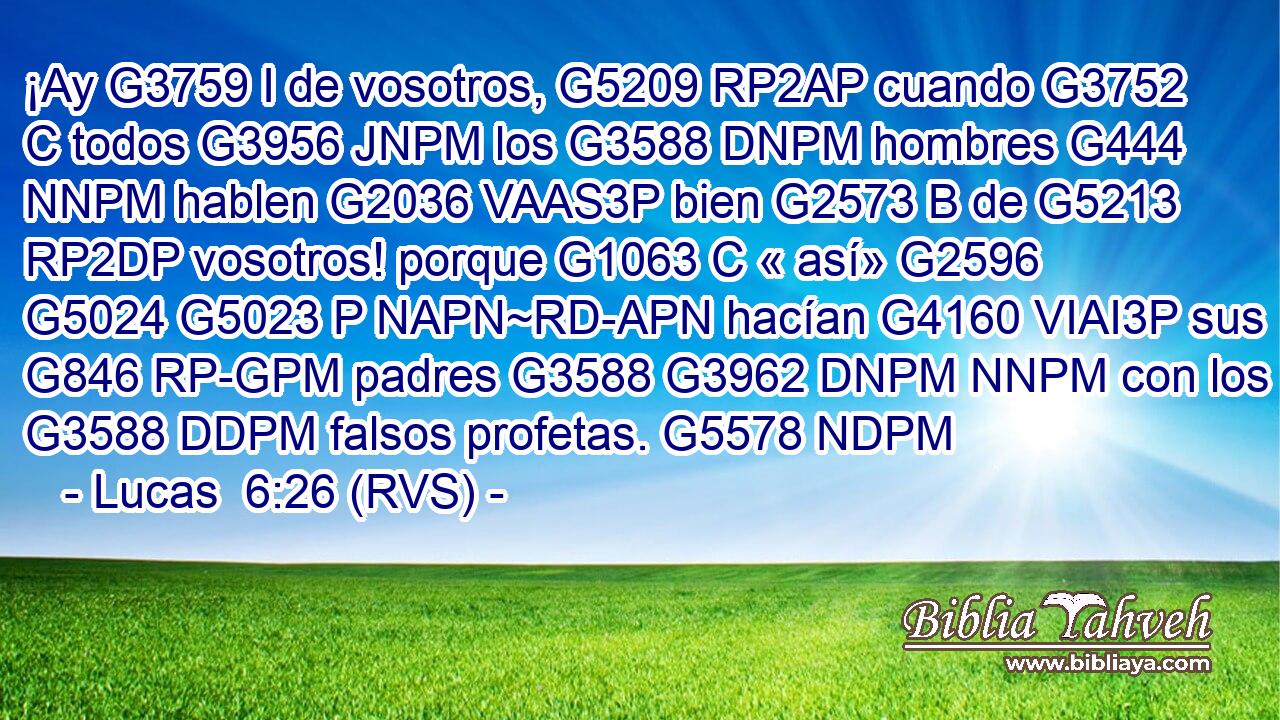 ¡Ay G3759 I de vosotros, G5209 RP2AP cuando G3752 C todos G3956 JNPM los G3588 DNPM hombres G444 NNPM hablen G2036 VAAS3P bien G2573 B de G5213 RP2DP vosotros! porque G1063 C « así» G2596 G5024 G5023 P NAPN~RD-APN hacían G4160 VIAI3P sus G846 RP-GPM padres G3588 G3962 DNPM NNPM con los G3588 DDPM falsos profetas. G5578 NDPM 
