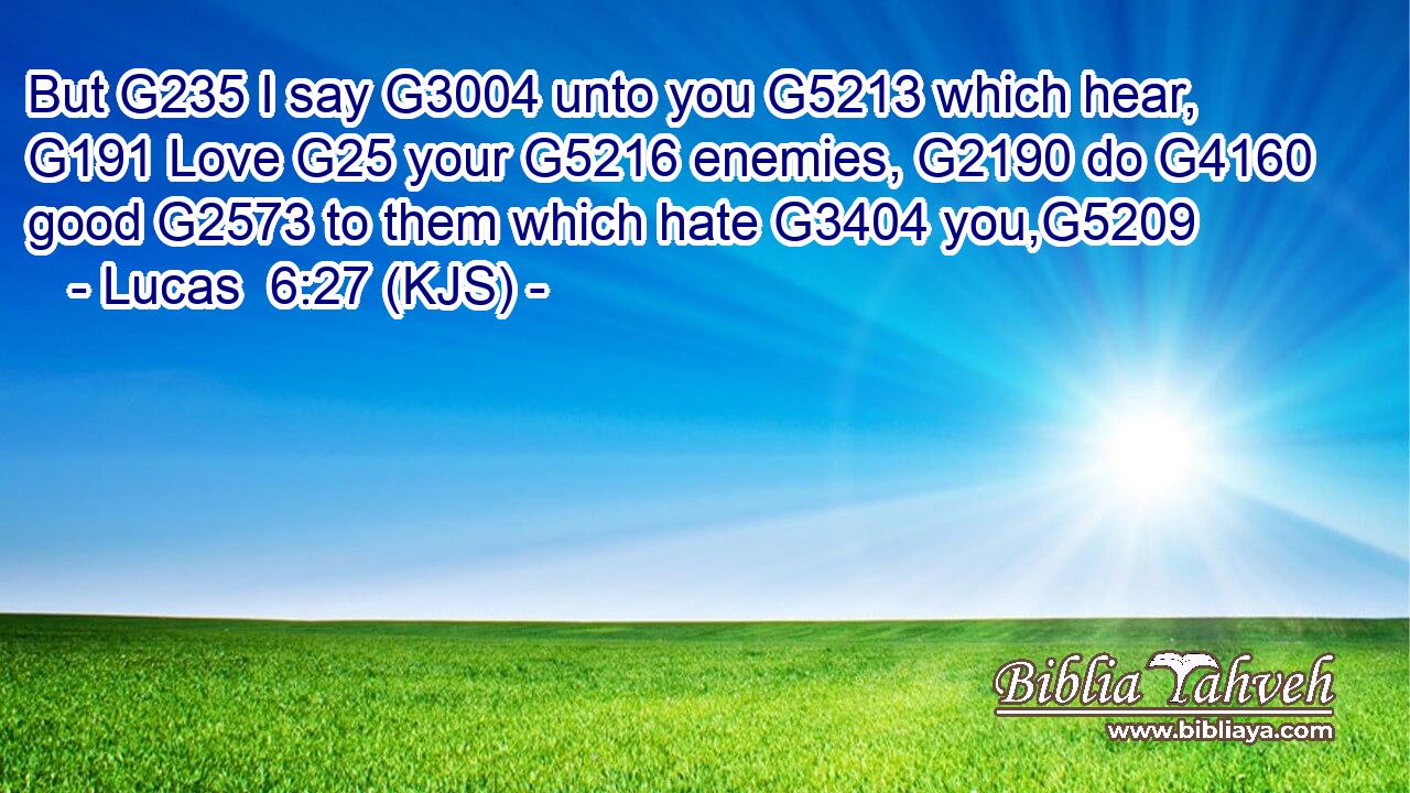 But G235 I say G3004 unto you G5213 which hear, G191 Love G25 your G5216 enemies, G2190 do G4160 good G2573 to them which hate G3404 you,G5209