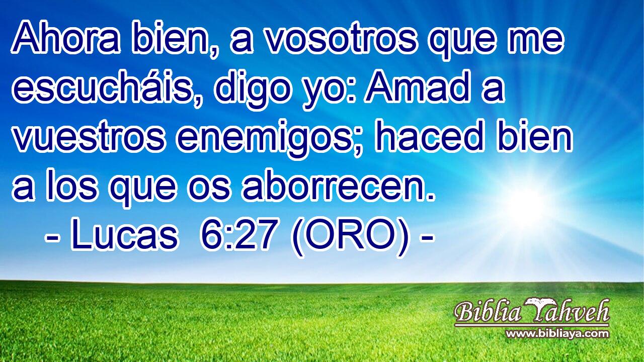 Ahora bien, a vosotros que me escucháis, digo yo: Amad a vuestros enemigos; haced bien a los que os aborrecen. 