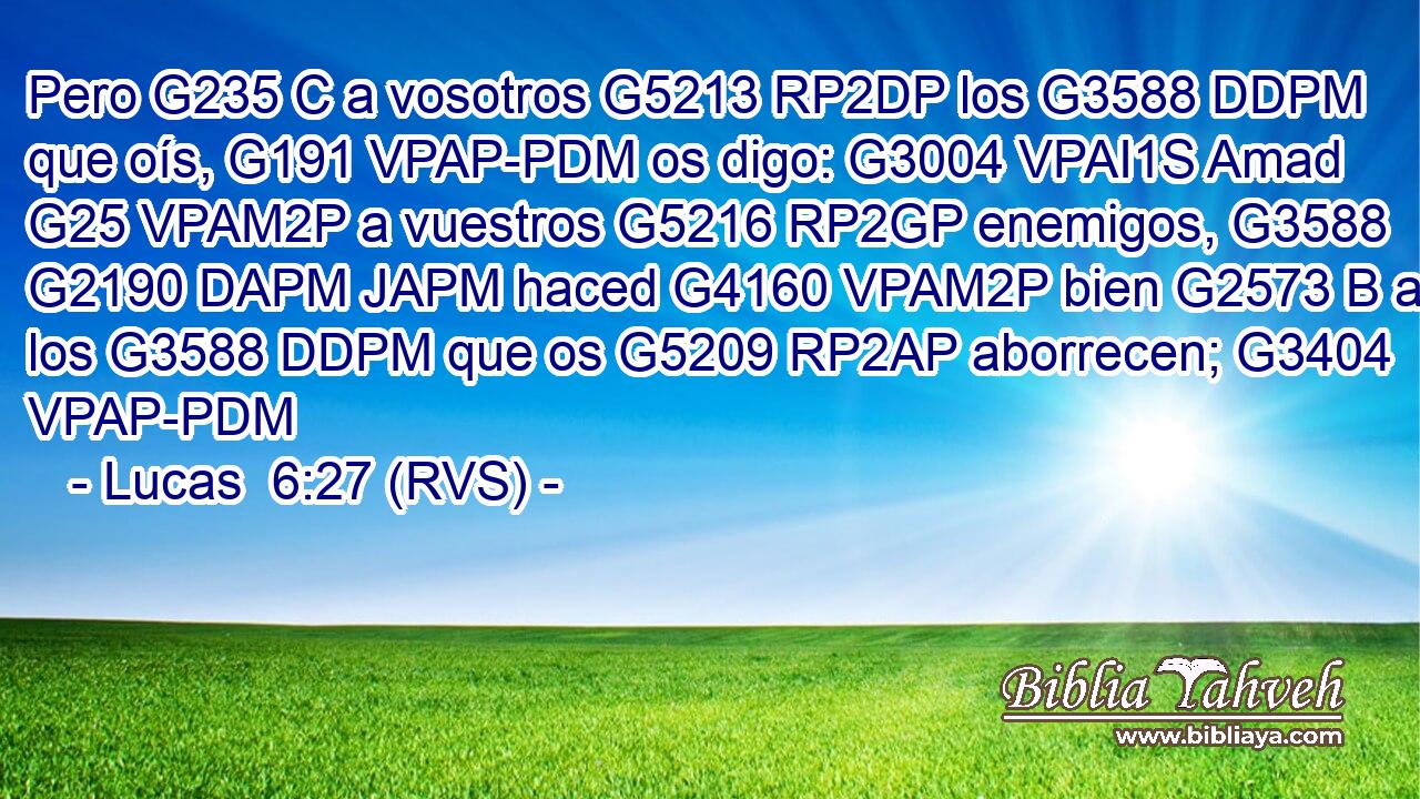 Pero G235 C a vosotros G5213 RP2DP los G3588 DDPM que oís, G191 VPAP-PDM os digo: G3004 VPAI1S Amad G25 VPAM2P a vuestros G5216 RP2GP enemigos, G3588 G2190 DAPM JAPM haced G4160 VPAM2P bien G2573 B a los G3588 DDPM que os G5209 RP2AP aborrecen; G3404 VPAP-PDM 