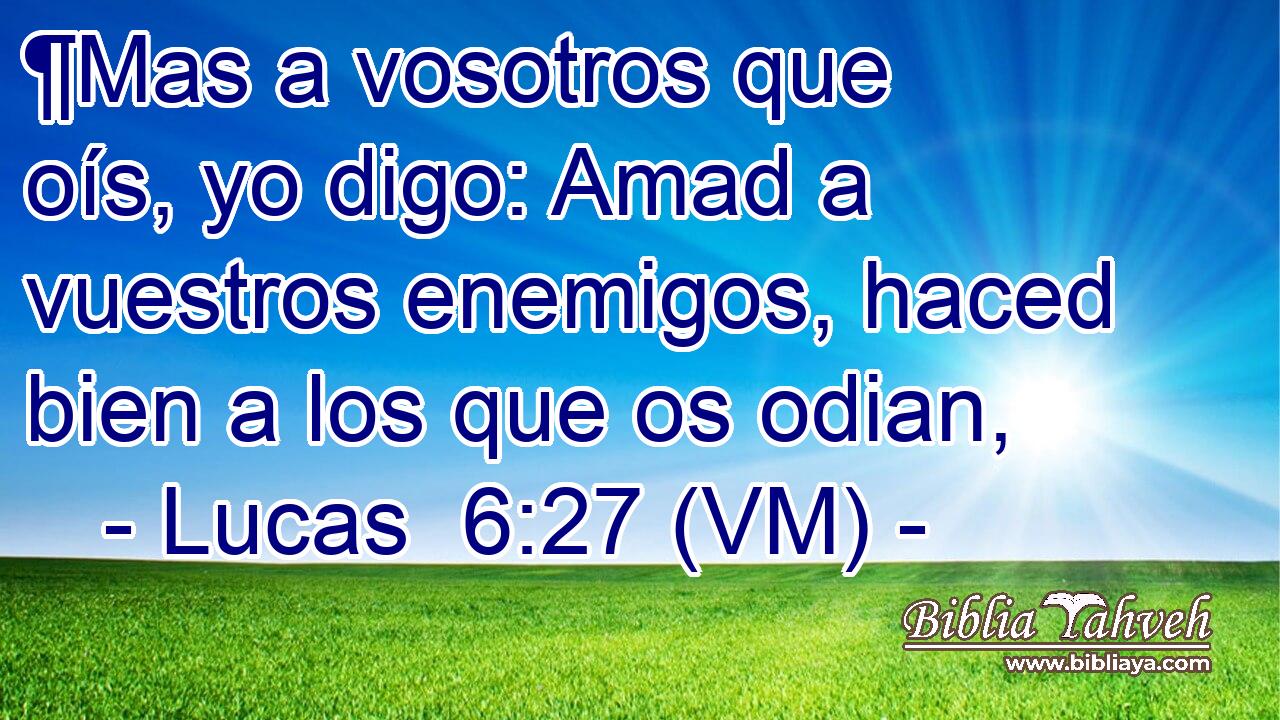  ¶Mas a vosotros que oís, yo digo: Amad a vuestros enemigos, haced bien a los que os odian, 
