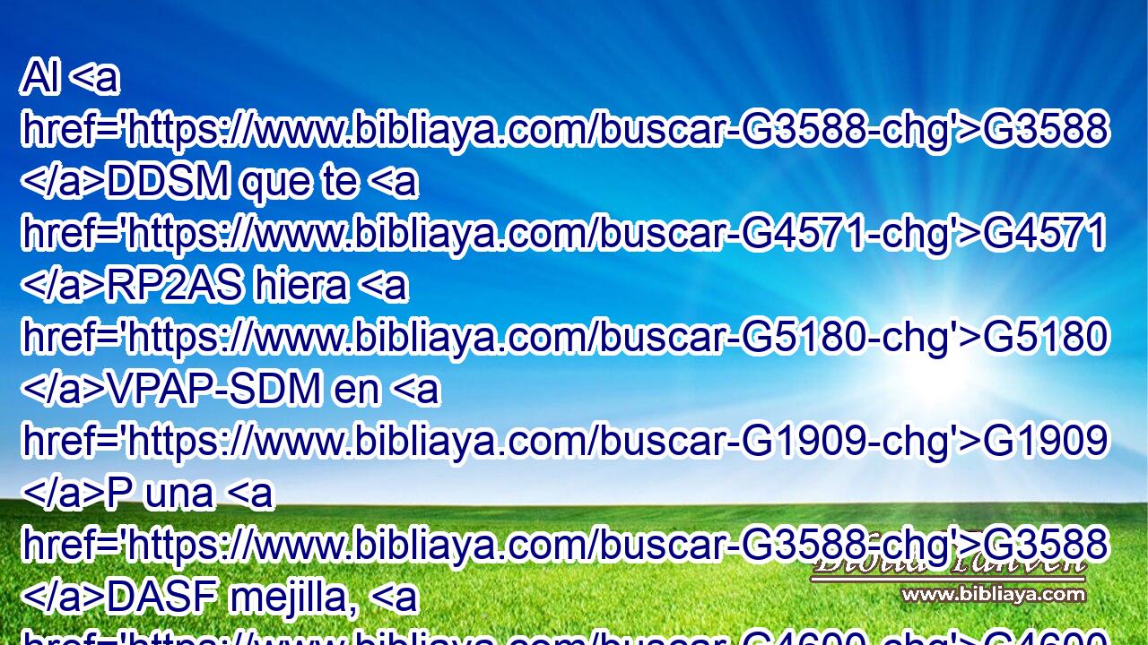 Al G3588 DDSM que te G4571 RP2AS hiera G5180 VPAP-SDM en G1909 P una G3588 DASF mejilla, G4600 NASF preséntale G3930 VPAM2S también G2532 C la G3588 DASF otra; G243 JASF y G2532 C al G575 G3588 P DGSM que te G4675 RP2GS quite G142 VPAP-SGM la G3588 DASN capa, G2440 NASN ni G3361 T aun G2532 C la G3588 DASM túnica G5509 NASM le niegues. G2967 VAAS2S 