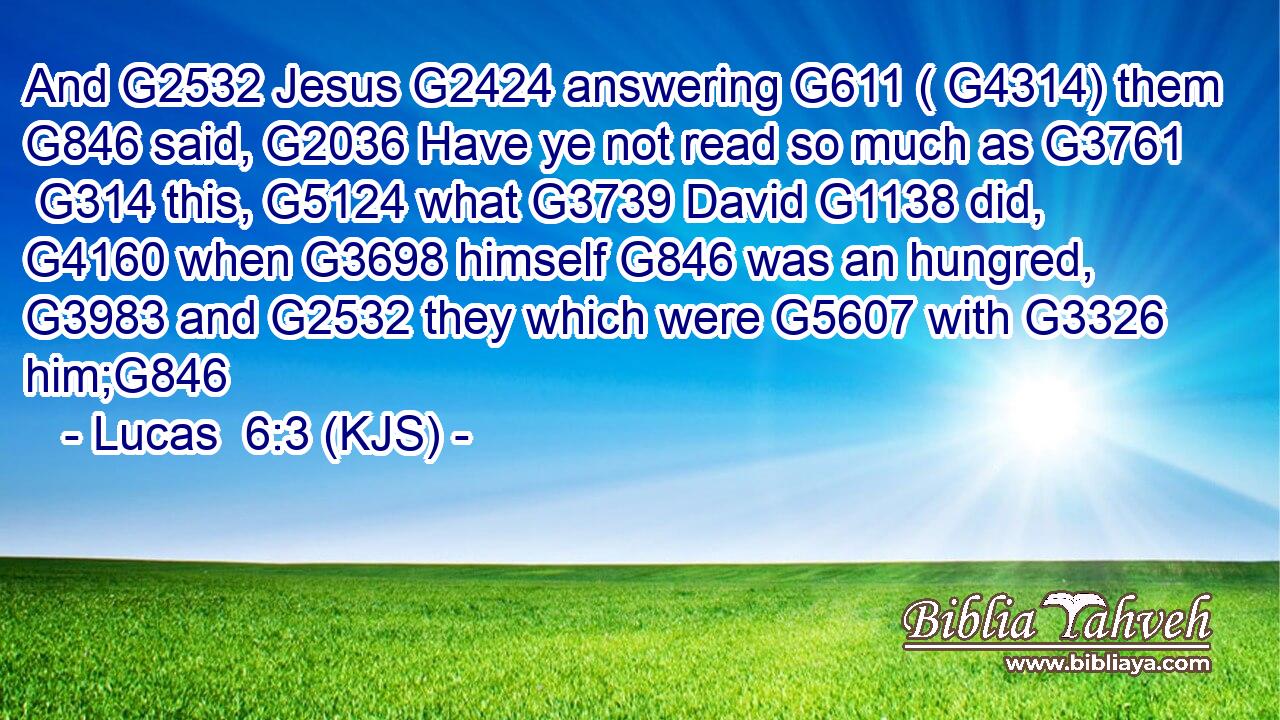 And G2532 Jesus G2424 answering G611 ( G4314) them G846 said, G2036 Have ye not read so much as G3761  G314 this, G5124 what G3739 David G1138 did, G4160 when G3698 himself G846 was an hungred, G3983 and G2532 they which were G5607 with G3326 him;G846