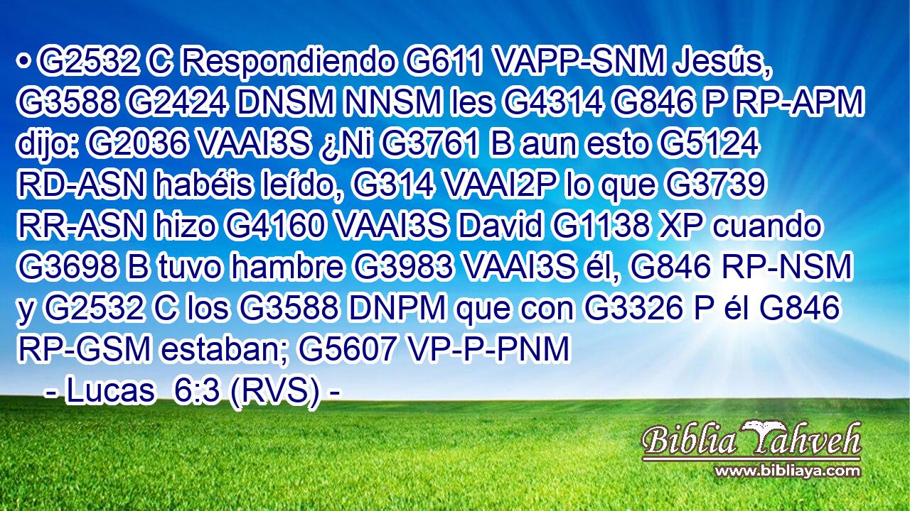 • G2532 C Respondiendo G611 VAPP-SNM Jesús, G3588 G2424 DNSM NNSM les G4314 G846 P RP-APM dijo: G2036 VAAI3S ¿Ni G3761 B aun esto G5124 RD-ASN habéis leído, G314 VAAI2P lo que G3739 RR-ASN hizo G4160 VAAI3S David G1138 XP cuando G3698 B tuvo hambre G3983 VAAI3S él, G846 RP-NSM y G2532 C los G3588 DNPM que con G3326 P él G846 RP-GSM estaban; G5607 VP-P-PNM 