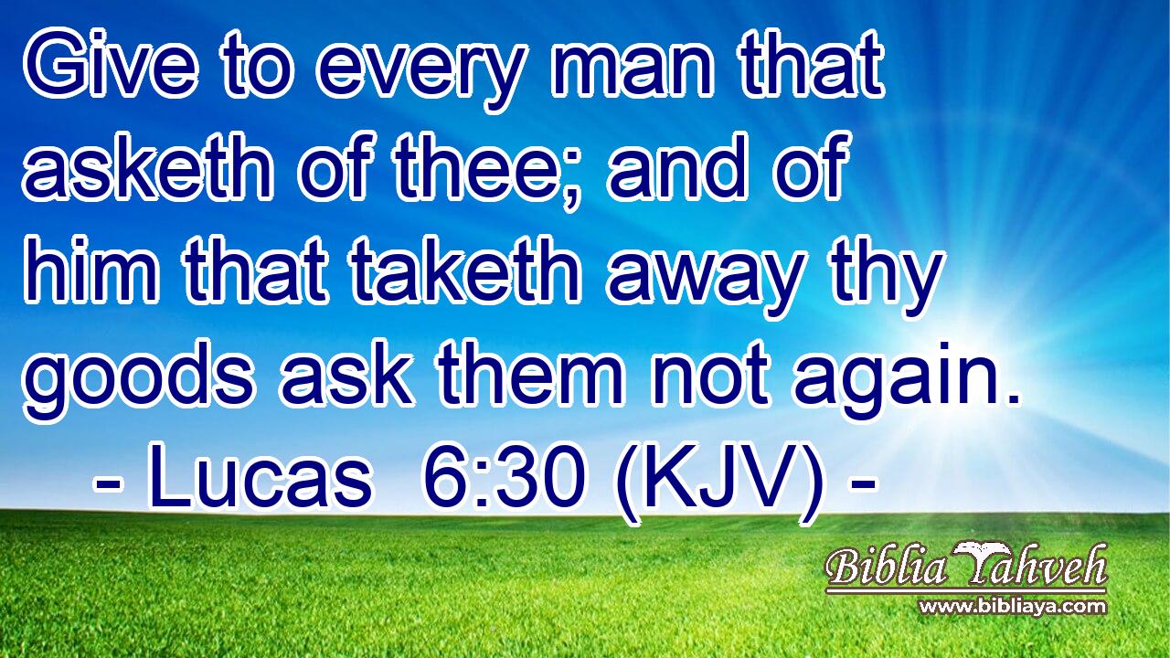 Give to every man that asketh of thee; and of him that taketh away thy goods ask them not again.