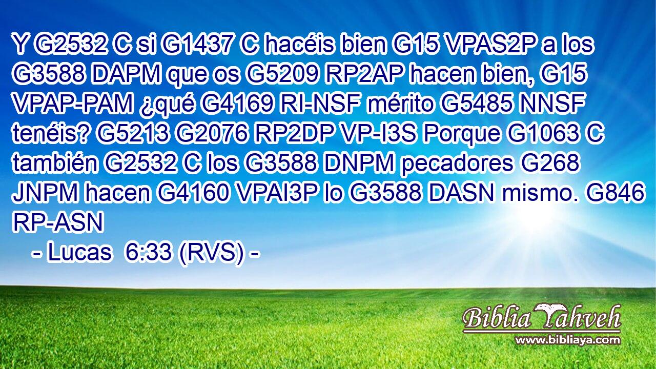 Y G2532 C si G1437 C hacéis bien G15 VPAS2P a los G3588 DAPM que os G5209 RP2AP hacen bien, G15 VPAP-PAM ¿qué G4169 RI-NSF mérito G5485 NNSF tenéis? G5213 G2076 RP2DP VP-I3S Porque G1063 C también G2532 C los G3588 DNPM pecadores G268 JNPM hacen G4160 VPAI3P lo G3588 DASN mismo. G846 RP-ASN 