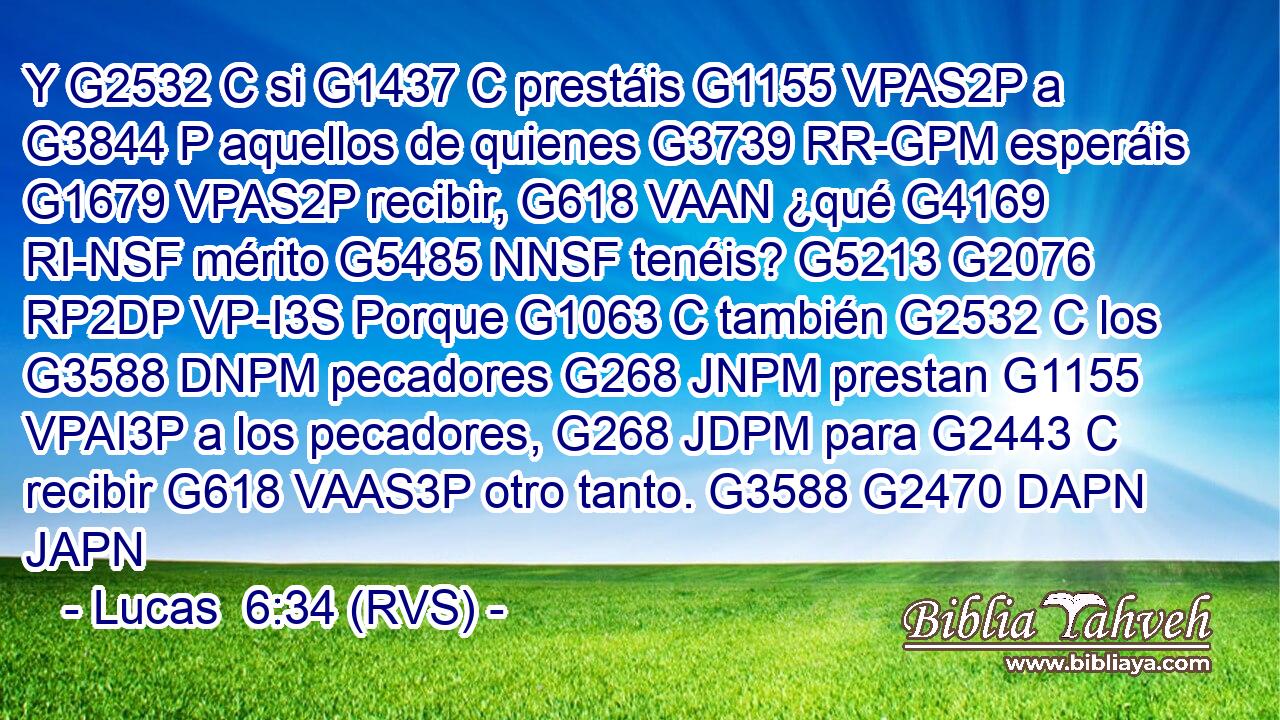 Y G2532 C si G1437 C prestáis G1155 VPAS2P a G3844 P aquellos de quienes G3739 RR-GPM esperáis G1679 VPAS2P recibir, G618 VAAN ¿qué G4169 RI-NSF mérito G5485 NNSF tenéis? G5213 G2076 RP2DP VP-I3S Porque G1063 C también G2532 C los G3588 DNPM pecadores G268 JNPM prestan G1155 VPAI3P a los pecadores, G268 JDPM para G2443 C recibir G618 VAAS3P otro tanto. G3588 G2470 DAPN JAPN 