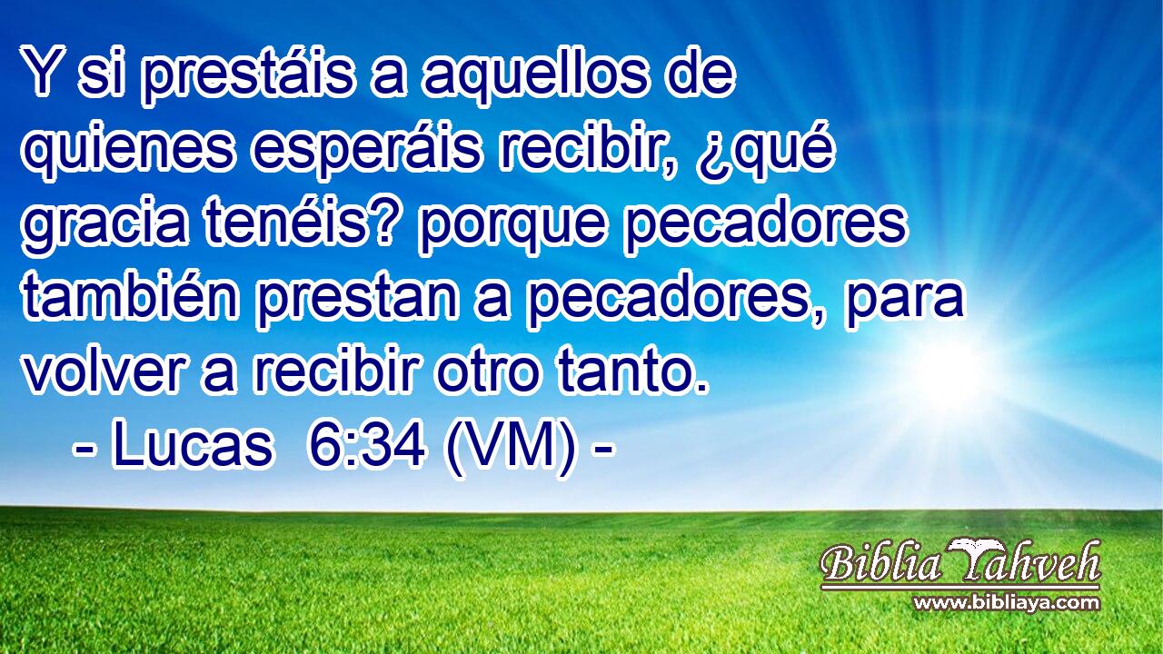  Y si prestáis a aquellos de quienes esperáis recibir, ¿qué gracia tenéis? porque pecadores también prestan a pecadores, para volver a recibir otro tanto. 