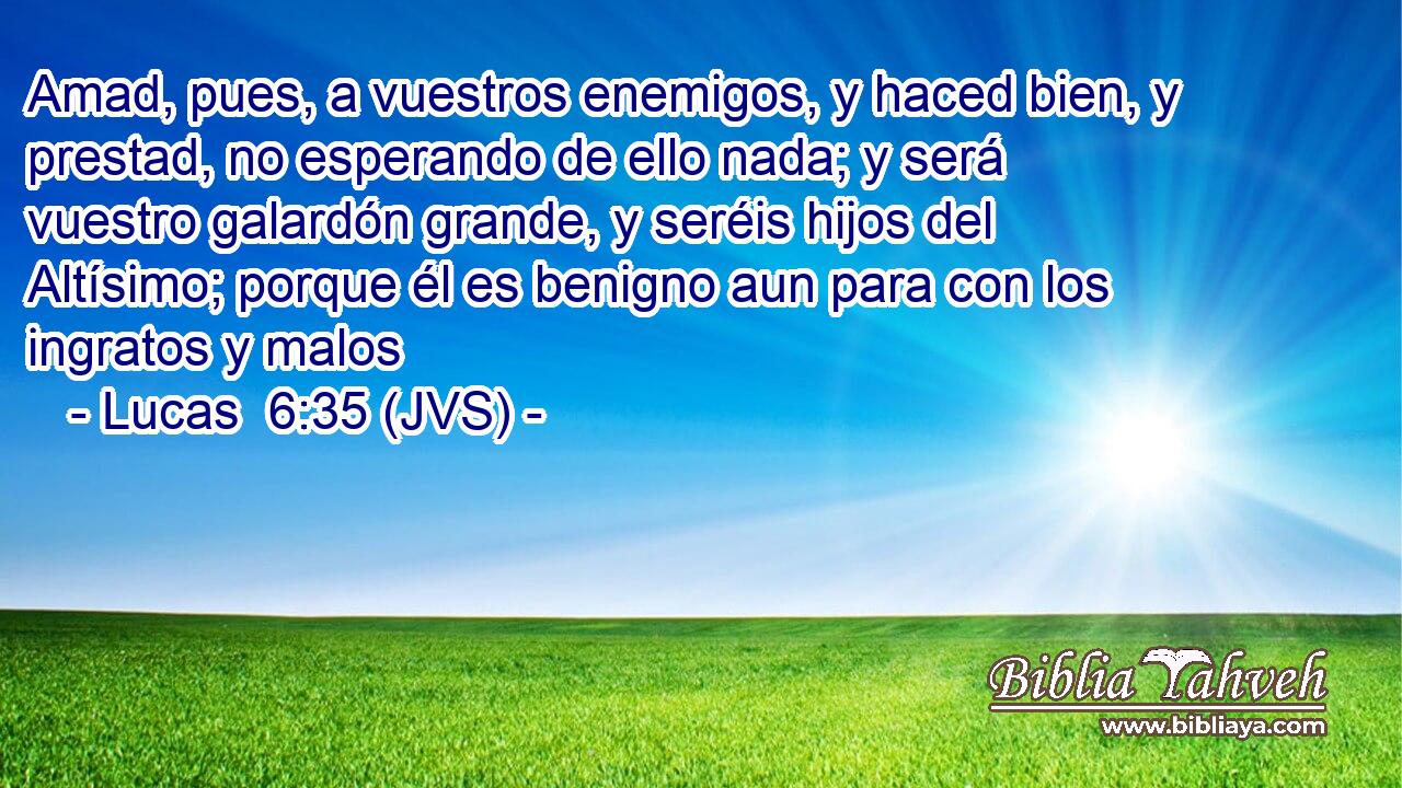 Amad, pues, a vuestros enemigos, y haced bien, y prestad, no esperando de ello nada; y será vuestro galardón grande, y seréis hijos del Altísimo; porque él es benigno aun para con los ingratos y malos