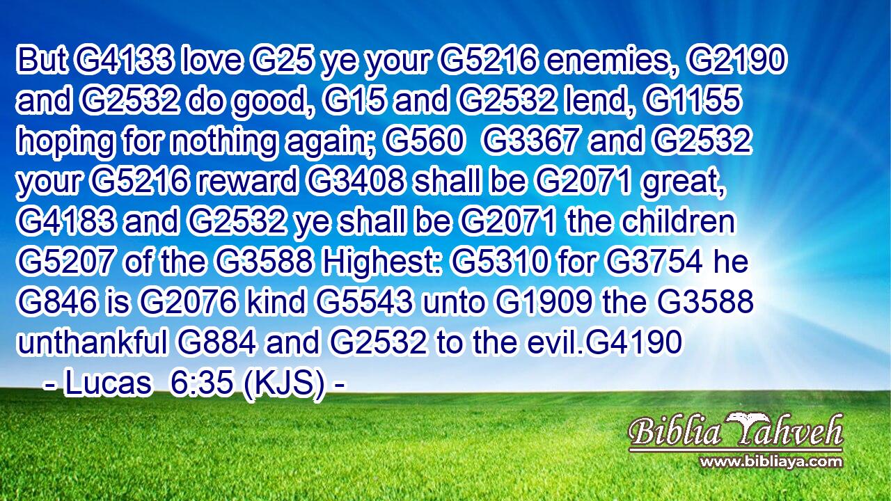 But G4133 love G25 ye your G5216 enemies, G2190 and G2532 do good, G15 and G2532 lend, G1155 hoping for nothing again; G560  G3367 and G2532 your G5216 reward G3408 shall be G2071 great, G4183 and G2532 ye shall be G2071 the children G5207 of the G3588 Highest: G5310 for G3754 he G846 is G2076 kind G5543 unto G1909 the G3588 unthankful G884 and G2532 to the evil.G4190
