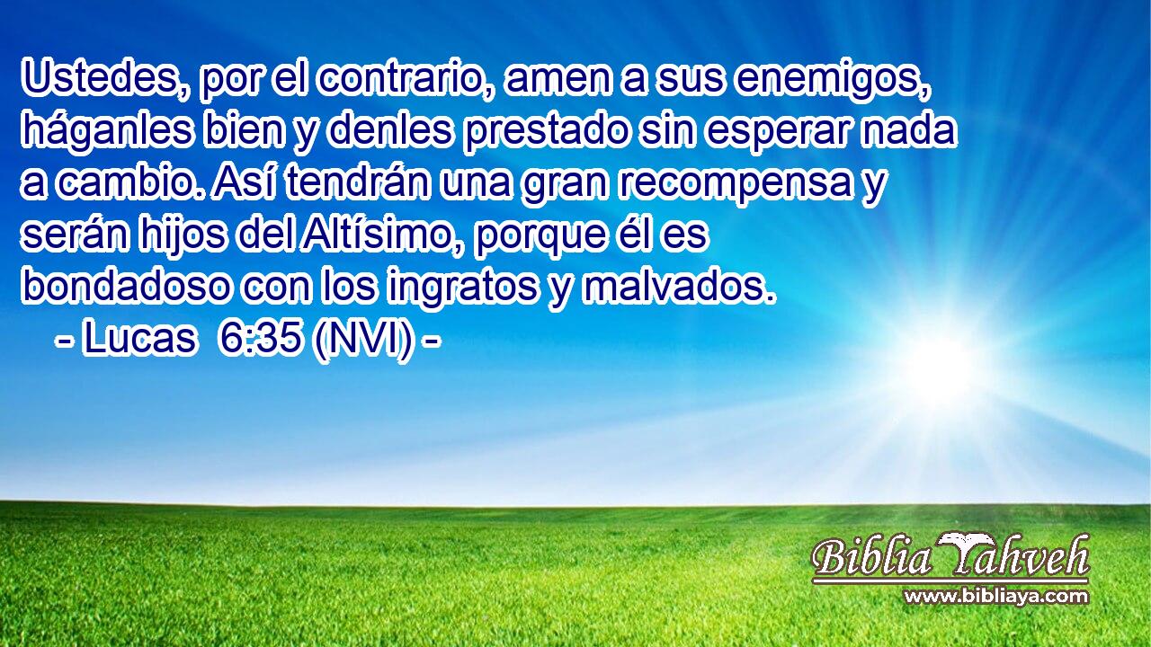  Ustedes, por el contrario, amen a sus enemigos, háganles bien y denles prestado sin esperar nada a cambio. Así tendrán una gran recompensa y serán hijos del Altísimo, porque él es bondadoso con los ingratos y malvados. 