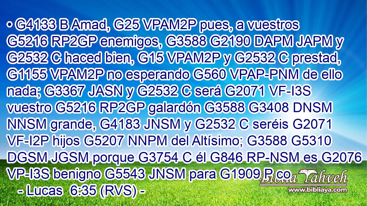 • G4133 B Amad, G25 VPAM2P pues, a vuestros G5216 RP2GP enemigos, G3588 G2190 DAPM JAPM y G2532 C haced bien, G15 VPAM2P y G2532 C prestad, G1155 VPAM2P no esperando G560 VPAP-PNM de ello nada; G3367 JASN y G2532 C será G2071 VF-I3S vuestro G5216 RP2GP galardón G3588 G3408 DNSM NNSM grande, G4183 JNSM y G2532 C seréis G2071 VF-I2P hijos G5207 NNPM del Altísimo; G3588 G5310 DGSM JGSM porque G3754 C él G846 RP-NSM es G2076 VP-I3S benigno G5543 JNSM para G1909 P co