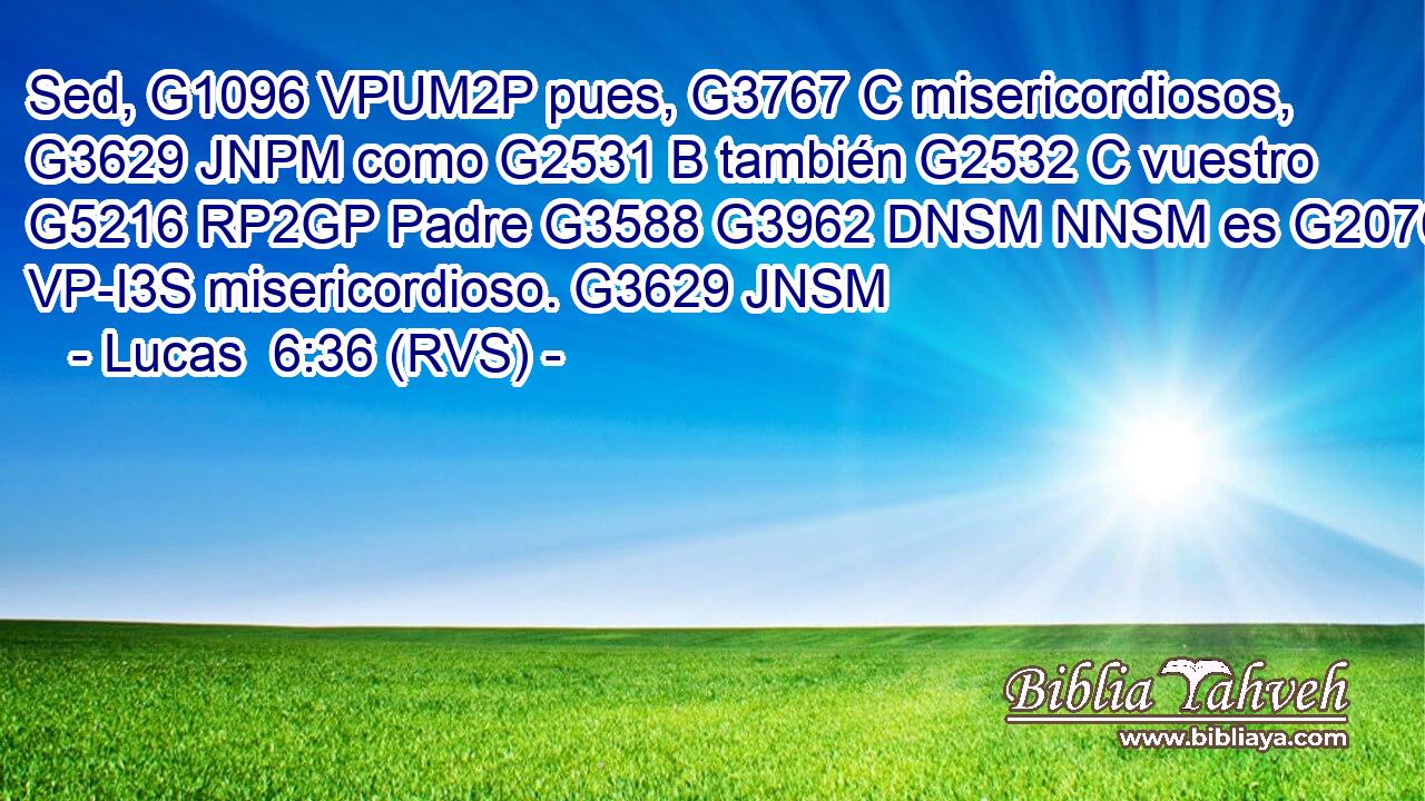 Sed, G1096 VPUM2P pues, G3767 C misericordiosos, G3629 JNPM como G2531 B también G2532 C vuestro G5216 RP2GP Padre G3588 G3962 DNSM NNSM es G2076 VP-I3S misericordioso. G3629 JNSM 