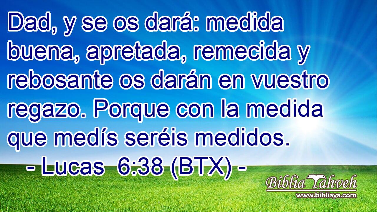 Dad, y se os dará: medida buena, apretada, remecida y rebosante os darán en vuestro regazo. Porque con la medida que medís seréis medidos.