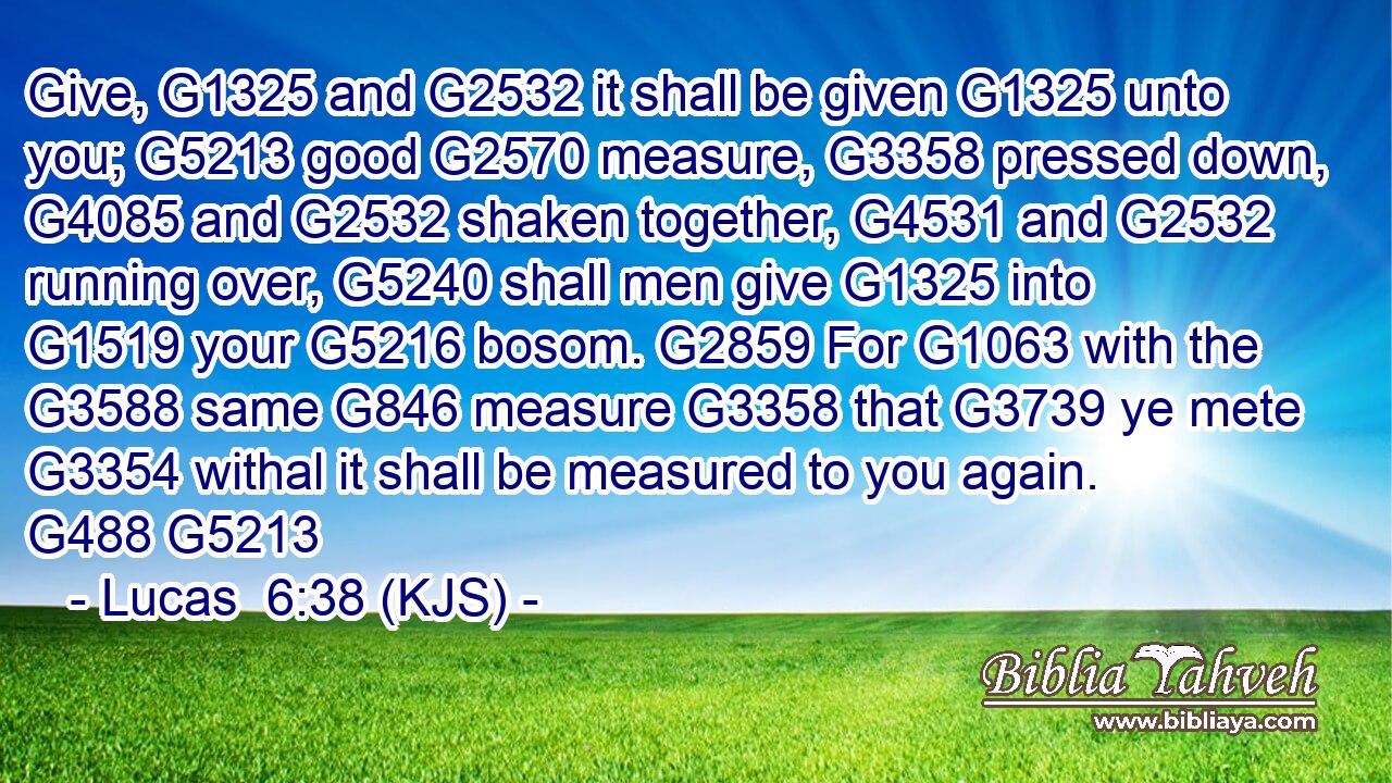 Give, G1325 and G2532 it shall be given G1325 unto you; G5213 good G2570 measure, G3358 pressed down, G4085 and G2532 shaken together, G4531 and G2532 running over, G5240 shall men give G1325 into G1519 your G5216 bosom. G2859 For G1063 with the G3588 same G846 measure G3358 that G3739 ye mete G3354 withal it shall be measured to you again. G488 G5213
