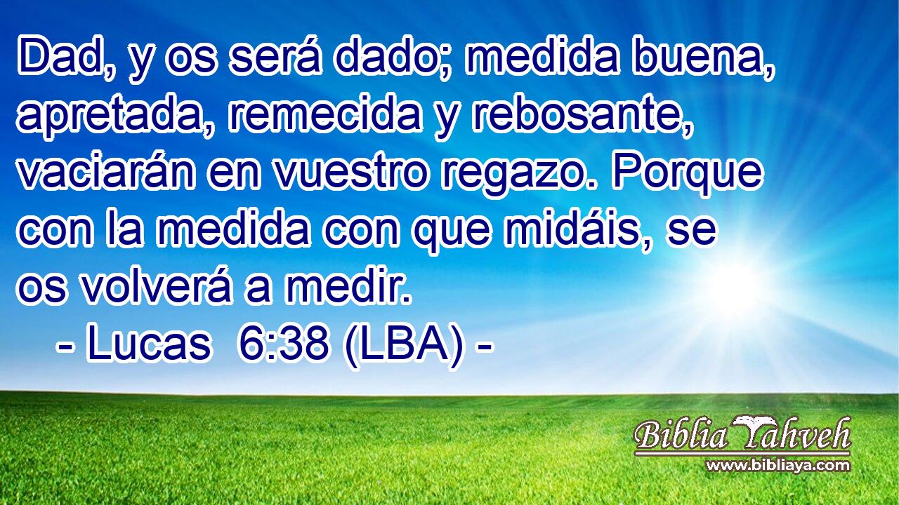 Dad, y os será dado; medida buena, apretada, remecida y rebosante, vaciarán en vuestro regazo. Porque con la medida con que midáis, se os volverá a medir.