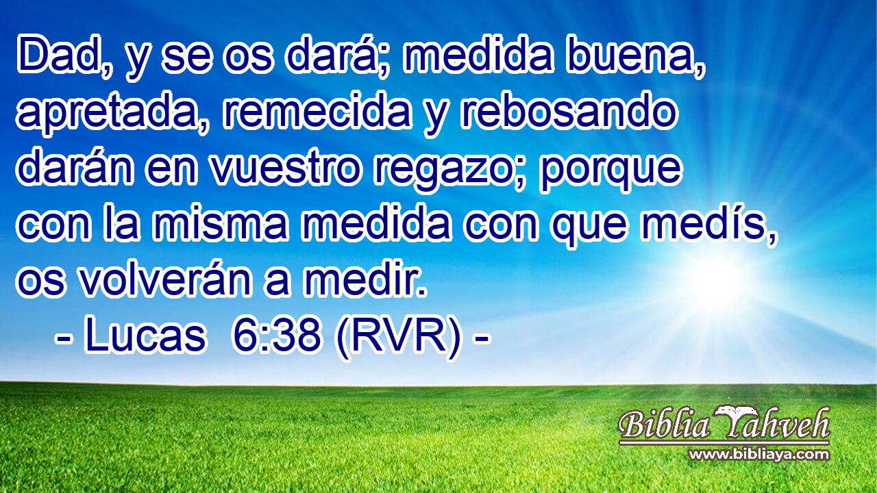 Dad, y se os dará; medida buena, apretada, remecida y rebosando darán en vuestro regazo; porque con la misma medida con que medís, os volverán a medir.