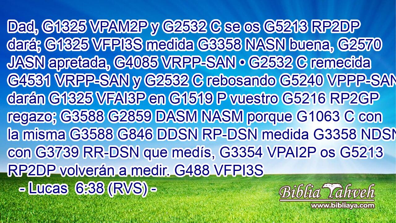 Dad, G1325 VPAM2P y G2532 C se os G5213 RP2DP dará; G1325 VFPI3S medida G3358 NASN buena, G2570 JASN apretada, G4085 VRPP-SAN • G2532 C remecida G4531 VRPP-SAN y G2532 C rebosando G5240 VPPP-SAN darán G1325 VFAI3P en G1519 P vuestro G5216 RP2GP regazo; G3588 G2859 DASM NASM porque G1063 C con la misma G3588 G846 DDSN RP-DSN medida G3358 NDSN con G3739 RR-DSN que medís, G3354 VPAI2P os G5213 RP2DP volverán a medir. G488 VFPI3S 
