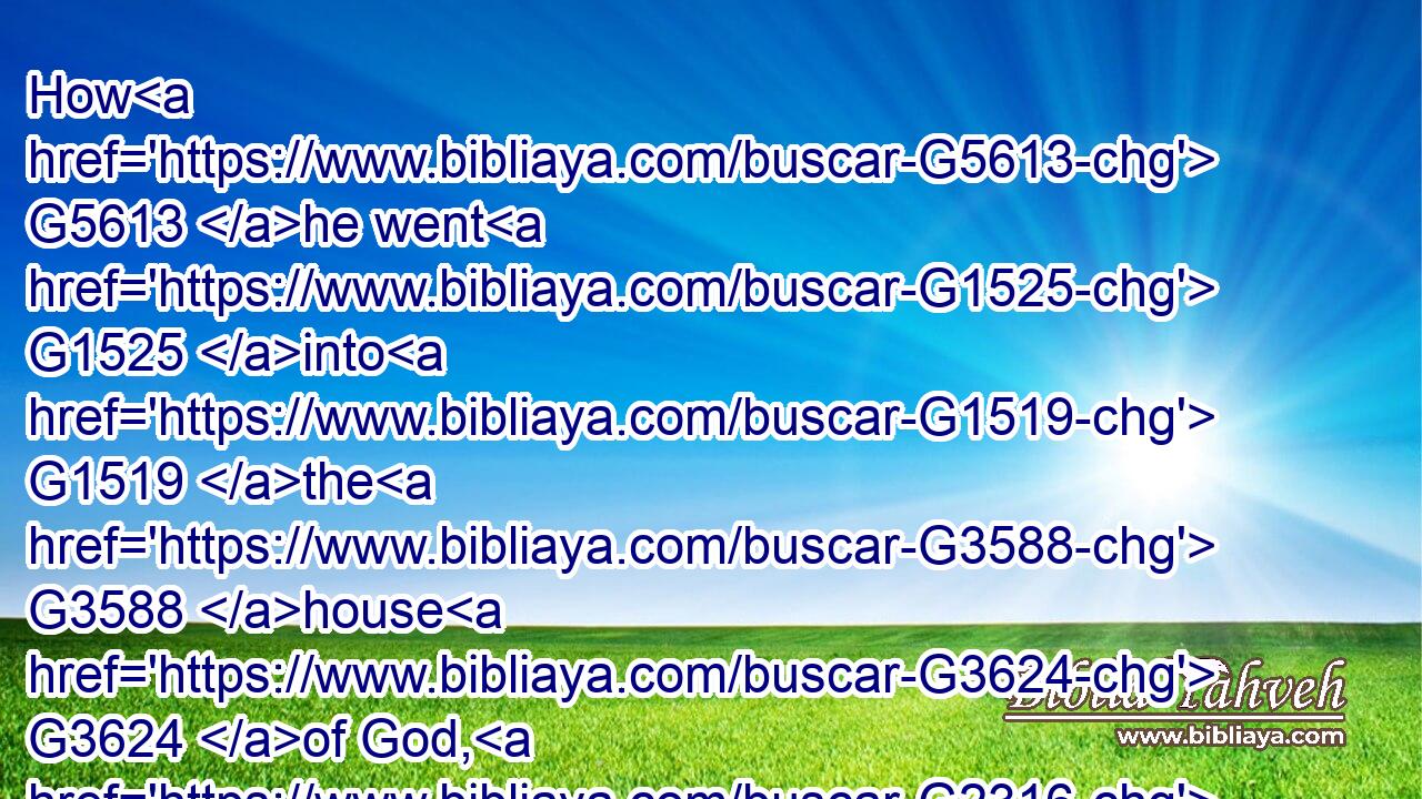 How G5613 he went G1525 into G1519 the G3588 house G3624 of God, G2316 and G2532 did take G2983 and G2532 eat G5315 the G3588 shewbread, G740  G4286 and G2532 gave G1325 also G2532 to them G3588 that were with G3326 him; G846 which G3739 it is not lawful G1832  G3756 to eat G5315 but G1508 for the G3588 priests G2409 alone?G3441