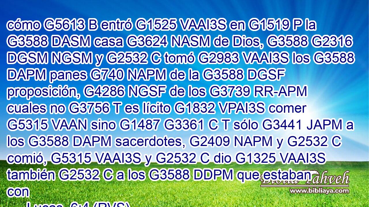cómo G5613 B entró G1525 VAAI3S en G1519 P la G3588 DASM casa G3624 NASM de Dios, G3588 G2316 DGSM NGSM y G2532 C tomó G2983 VAAI3S los G3588 DAPM panes G740 NAPM de la G3588 DGSF proposición, G4286 NGSF de los G3739 RR-APM cuales no G3756 T es lícito G1832 VPAI3S comer G5315 VAAN sino G1487 G3361 C T sólo G3441 JAPM a los G3588 DAPM sacerdotes, G2409 NAPM y G2532 C comió, G5315 VAAI3S y G2532 C dio G1325 VAAI3S también G2532 C a los G3588 DDPM que estaban con 