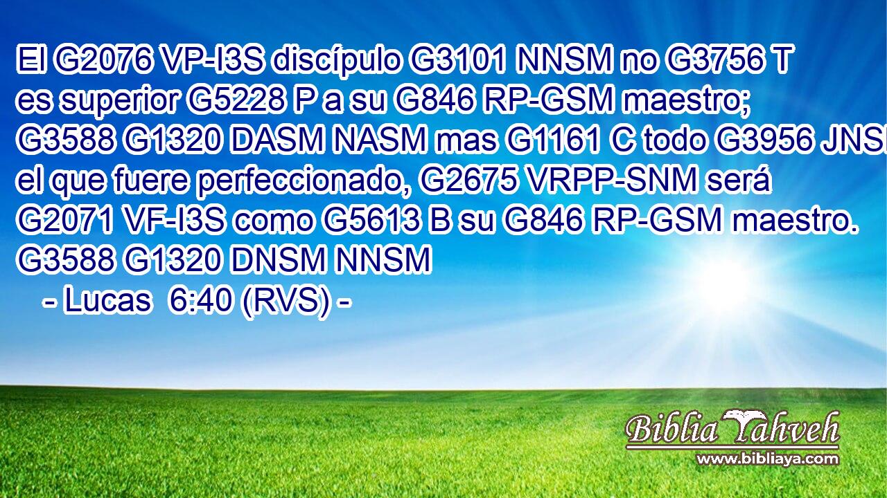 El G2076 VP-I3S discípulo G3101 NNSM no G3756 T es superior G5228 P a su G846 RP-GSM maestro; G3588 G1320 DASM NASM mas G1161 C todo G3956 JNSM el que fuere perfeccionado, G2675 VRPP-SNM será G2071 VF-I3S como G5613 B su G846 RP-GSM maestro. G3588 G1320 DNSM NNSM 