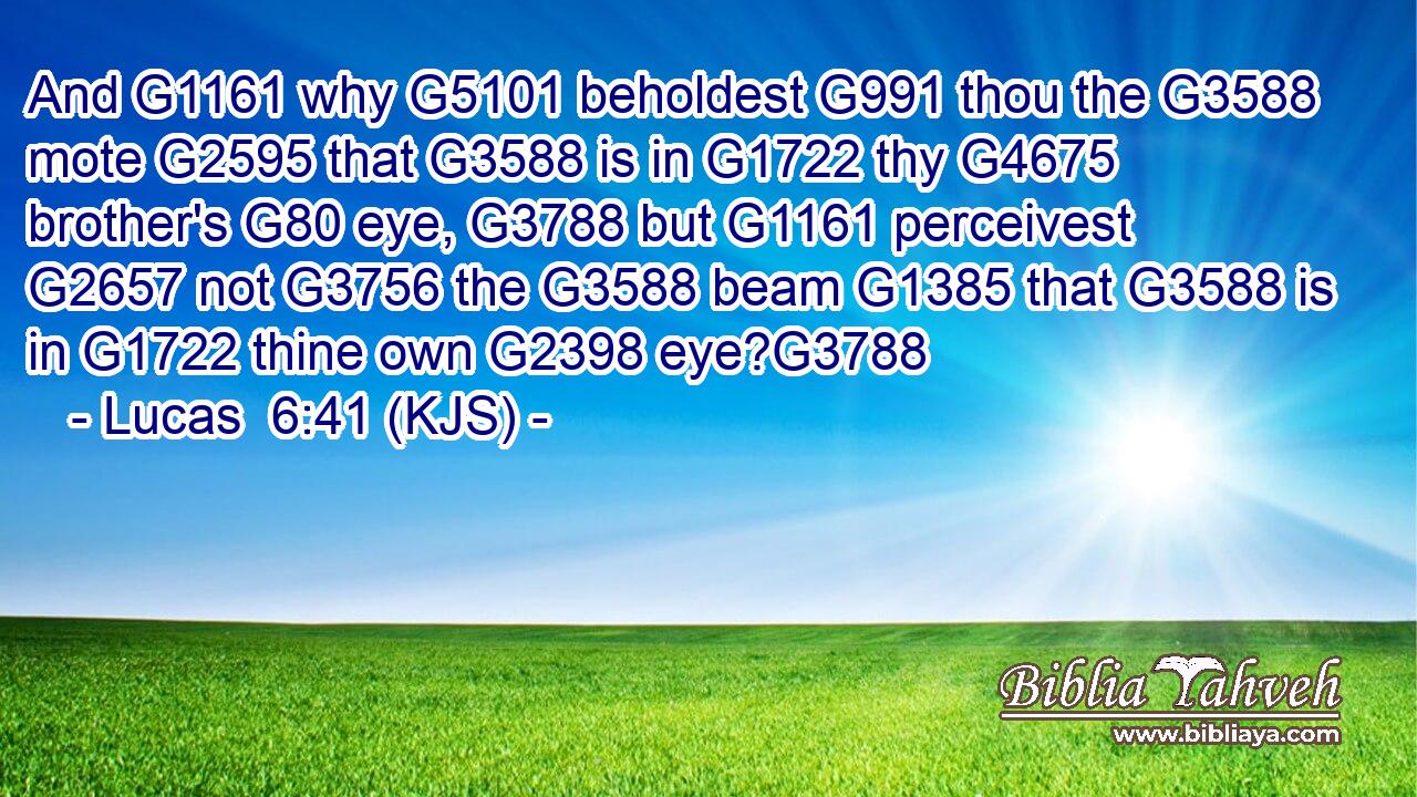 And G1161 why G5101 beholdest G991 thou the G3588 mote G2595 that G3588 is in G1722 thy G4675 brother's G80 eye, G3788 but G1161 perceivest G2657 not G3756 the G3588 beam G1385 that G3588 is in G1722 thine own G2398 eye?G3788