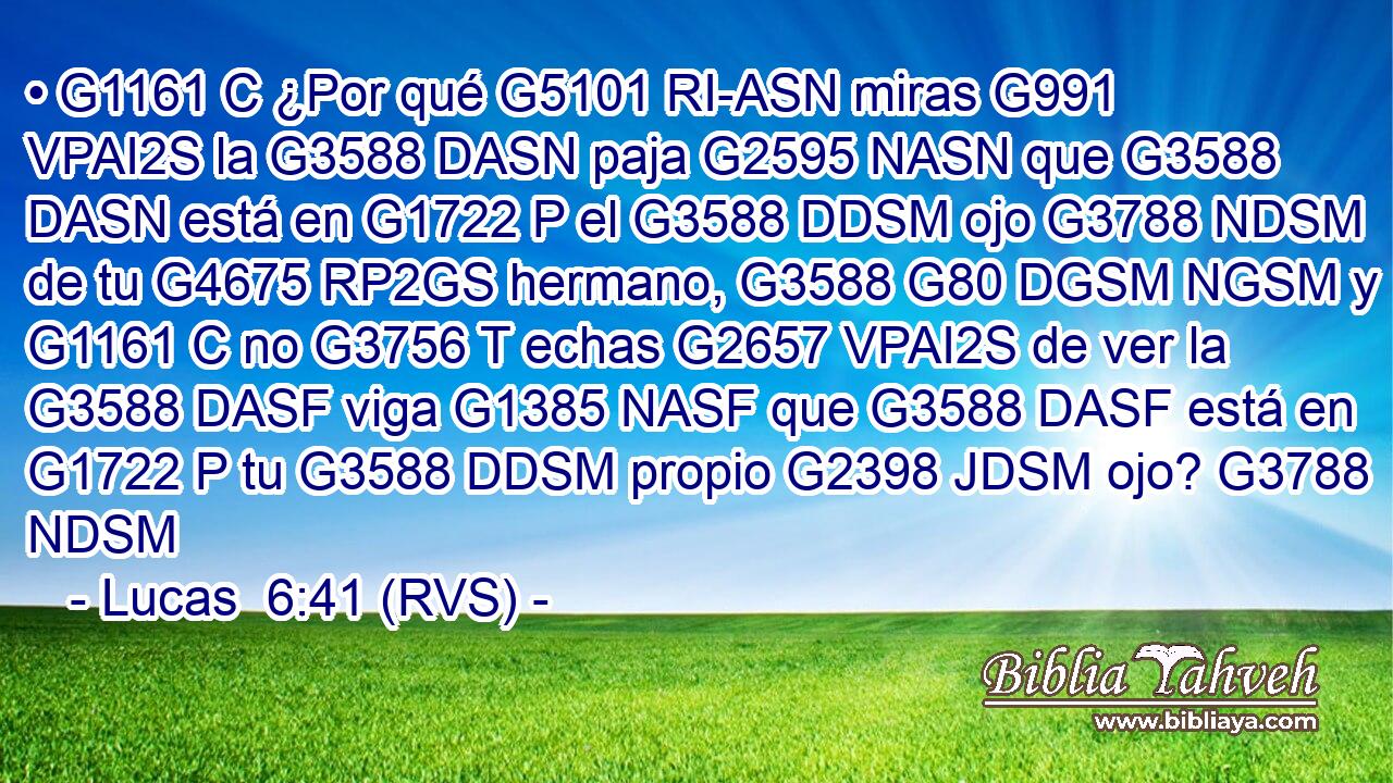 • G1161 C ¿Por qué G5101 RI-ASN miras G991 VPAI2S la G3588 DASN paja G2595 NASN que G3588 DASN está en G1722 P el G3588 DDSM ojo G3788 NDSM de tu G4675 RP2GS hermano, G3588 G80 DGSM NGSM y G1161 C no G3756 T echas G2657 VPAI2S de ver la G3588 DASF viga G1385 NASF que G3588 DASF está en G1722 P tu G3588 DDSM propio G2398 JDSM ojo? G3788 NDSM 