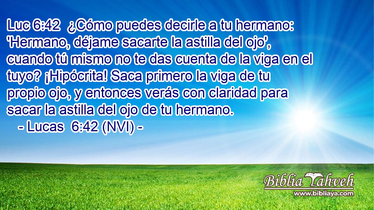 Luc 6:42  ¿Cómo puedes decirle a tu hermano: 'Hermano, déjame sacarte la astilla del ojo', cuando tú mismo no te das cuenta de la viga en el tuyo? ¡Hipócrita! Saca primero la viga de tu propio ojo, y entonces verás con claridad para sacar la astilla del ojo de tu hermano. 