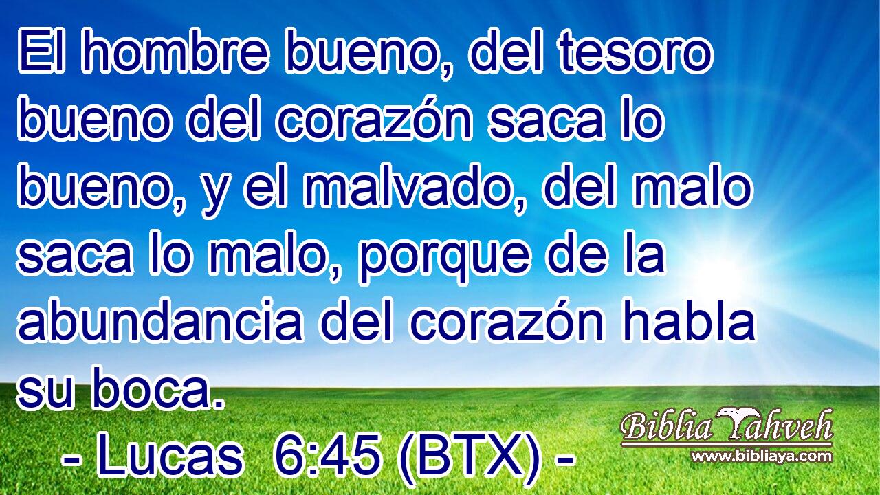 El hombre bueno, del tesoro bueno del corazón saca lo bueno, y el malvado, del malo saca lo malo, porque de la abundancia del corazón habla su boca.