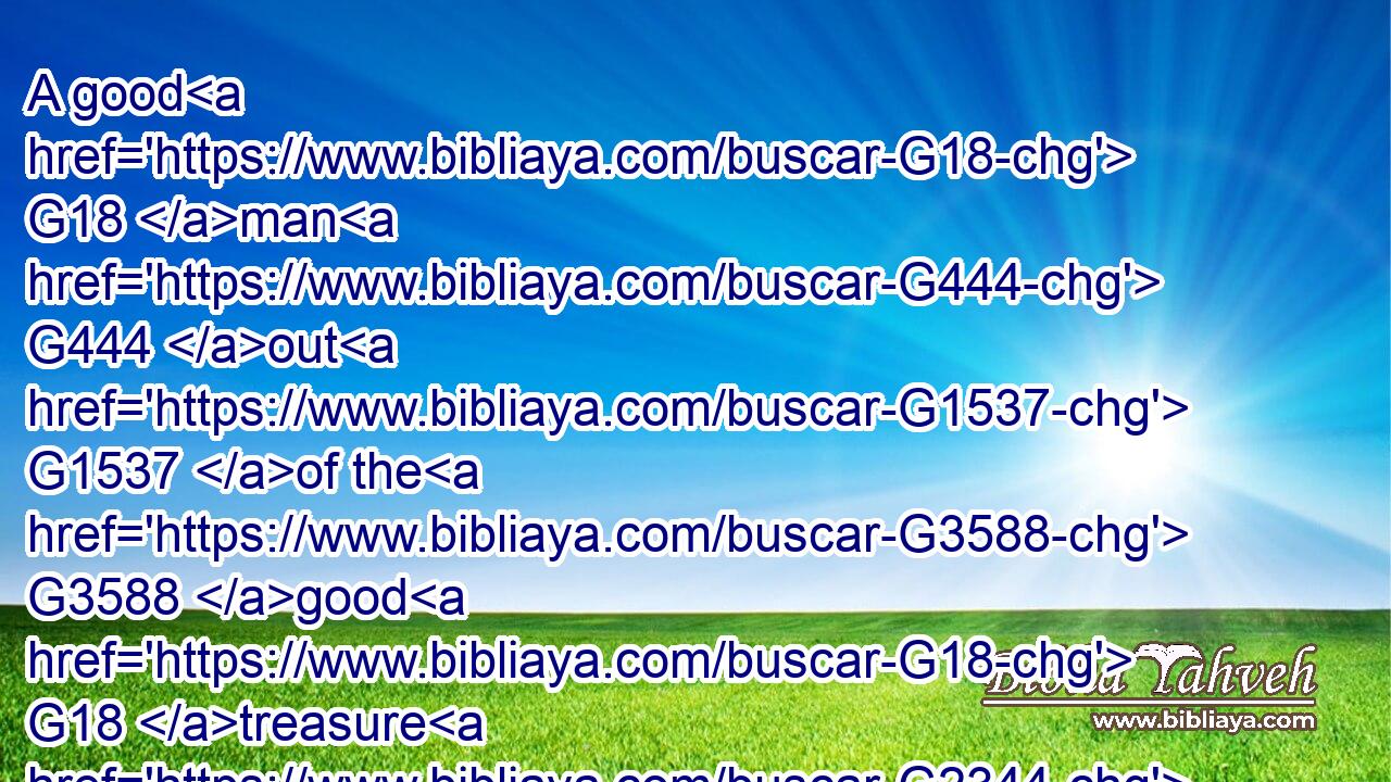A good G18 man G444 out G1537 of the G3588 good G18 treasure G2344 of his G848 heart G2588 bringeth forth G4393 that which is good; G18 and G2532 an evil G4190 man G444 out G1537 of the G3588 evil G4190 treasure G2344 of his G848 heart G2588 bringeth forth G4393 that which is evil: G4190 for G1063 of G1537 the G3588 abundance G4051 of the G3588 heart G2588 his G846 mouth G4750 speaketh.G2980
