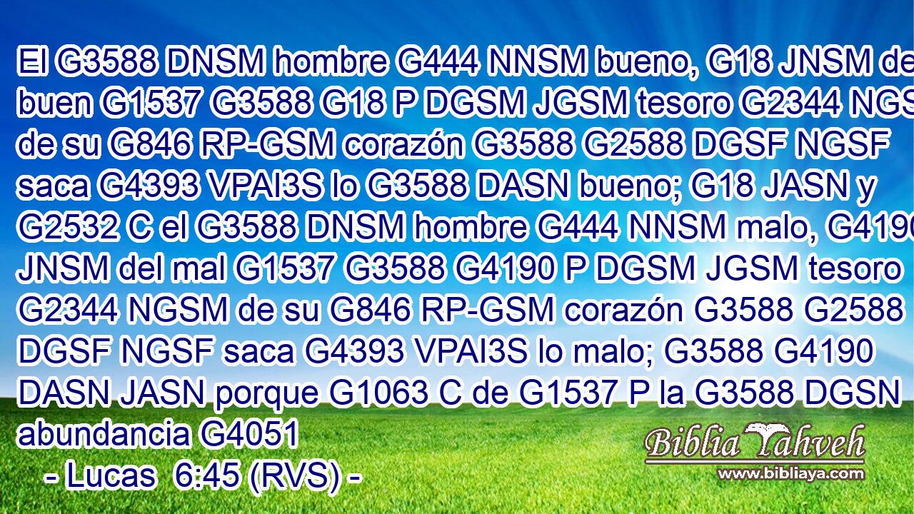 El G3588 DNSM hombre G444 NNSM bueno, G18 JNSM del buen G1537 G3588 G18 P DGSM JGSM tesoro G2344 NGSM de su G846 RP-GSM corazón G3588 G2588 DGSF NGSF saca G4393 VPAI3S lo G3588 DASN bueno; G18 JASN y G2532 C el G3588 DNSM hombre G444 NNSM malo, G4190 JNSM del mal G1537 G3588 G4190 P DGSM JGSM tesoro G2344 NGSM de su G846 RP-GSM corazón G3588 G2588 DGSF NGSF saca G4393 VPAI3S lo malo; G3588 G4190 DASN JASN porque G1063 C de G1537 P la G3588 DGSN abundancia G4051 